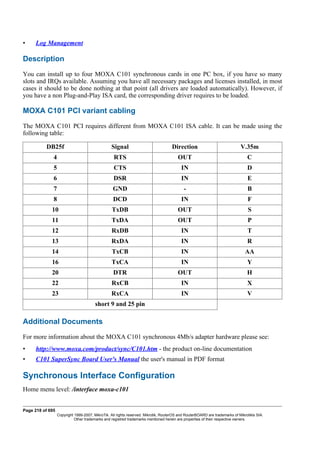• Log Management
Description
You can install up to four MOXA C101 synchronous cards in one PC box, if you have so many
slots and IRQs available. Assuming you have all necessary packages and licenses installed, in most
cases it should to be done nothing at that point (all drivers are loaded automatically). However, if
you have a non Plug-and-Play ISA card, the corresponding driver requires to be loaded.
MOXA C101 PCI variant cabling
The MOXA C101 PCI requires different from MOXA C101 ISA cable. It can be made using the
following table:
DB25f Signal Direction V.35m
4 RTS OUT C
5 CTS IN D
6 DSR IN E
7 GND - B
8 DCD IN F
10 TxDB OUT S
11 TxDA OUT P
12 RxDB IN T
13 RxDA IN R
14 TxCB IN AA
16 TxCA IN Y
20 DTR OUT H
22 RxCB IN X
23 RxCA IN V
short 9 and 25 pin
Additional Documents
For more information about the MOXA C101 synchronous 4Mb/s adapter hardware please see:
• http://www.moxa.com/product/sync/C101.htm - the product on-line documentation
• C101 SuperSync Board User's Manual the user's manual in PDF format
Synchronous Interface Configuration
Home menu level: /interface moxa-c101
Page 218 of 695
Copyright 1999-2007, MikroTik. All rights reserved. Mikrotik, RouterOS and RouterBOARD are trademarks of Mikrotikls SIA.
Other trademarks and registred trademarks mentioned herein are properties of their respective owners.
 