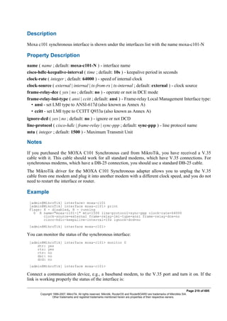 Description
Moxa c101 synchronous interface is shown under the interfaces list with the name moxa-c101-N
Property Description
name ( name ; default: moxa-c101-N ) - interface name
cisco-hdlc-keepalive-interval ( time ; default: 10s ) - keepalive period in seconds
clock-rate ( integer ; default: 64000 ) - speed of internal clock
clock-source ( external | internal | tx-from-rx | tx-internal ; default: external ) - clock source
frame-relay-dce ( yes | no ; default: no ) - operate or not in DCE mode
frame-relay-lmi-type ( ansi | ccitt ; default: ansi ) - Frame-relay Local Management Interface type:
• ansi - set LMI type to ANSI-617d (also known as Annex A)
• ccitt - set LMI type to CCITT Q933a (also known as Annex A)
ignore-dcd ( yes | no ; default: no ) - ignore or not DCD
line-protocol ( cisco-hdlc | frame-relay | sync-ppp ; default: sync-ppp ) - line protocol name
mtu ( integer ; default: 1500 ) - Maximum Transmit Unit
Notes
If you purchased the MOXA C101 Synchronous card from MikroTik, you have received a V.35
cable with it. This cable should work for all standard modems, which have V.35 connections. For
synchronous modems, which have a DB-25 connection, you should use a standard DB-25 cable.
The MikroTik driver for the MOXA C101 Synchronous adapter allows you to unplug the V.35
cable from one modem and plug it into another modem with a different clock speed, and you do not
need to restart the interface or router.
Example
[admin@MikroTik] interface> moxa-c101
[admin@MikroTik] interface moxa-c101> print
Flags: X - disabled, R - running
0 R name="moxa-c101-1" mtu=1500 line-protocol=sync-ppp clock-rate=64000
clock-source=external frame-relay-lmi-type=ansi frame-relay-dce=no
cisco-hdlc-keepalive-interval=10s ignore-dcd=no
[admin@MikroTik] interface moxa-c101>
You can monitor the status of the synchronous interface:
[admin@MikroTik] interface moxa-c101> monitor 0
dtr: yes
rts: yes
cts: no
dsr: no
dcd: no
[admin@MikroTik] interface moxa-c101>
Connect a communication device, e.g., a baseband modem, to the V.35 port and turn it on. If the
link is working properly the status of the interface is:
Page 219 of 695
Copyright 1999-2007, MikroTik. All rights reserved. Mikrotik, RouterOS and RouterBOARD are trademarks of Mikrotikls SIA.
Other trademarks and registred trademarks mentioned herein are properties of their respective owners.
 
