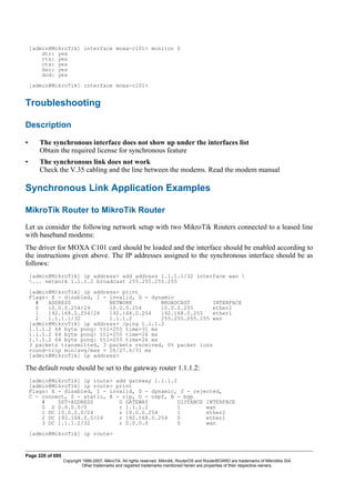 [admin@MikroTik] interface moxa-c101> monitor 0
dtr: yes
rts: yes
cts: yes
dsr: yes
dcd: yes
[admin@MikroTik] interface moxa-c101>
Troubleshooting
Description
• The synchronous interface does not show up under the interfaces list
Obtain the required license for synchronous feature
• The synchronous link does not work
Check the V.35 cabling and the line between the modems. Read the modem manual
Synchronous Link Application Examples
MikroTik Router to MikroTik Router
Let us consider the following network setup with two MikroTik Routers connected to a leased line
with baseband modems:
The driver for MOXA C101 card should be loaded and the interface should be enabled according to
the instructions given above. The IP addresses assigned to the synchronous interface should be as
follows:
[admin@MikroTik] ip address> add address 1.1.1.1/32 interface wan 
... network 1.1.1.2 broadcast 255.255.255.255
[admin@MikroTik] ip address> print
Flags: X - disabled, I - invalid, D - dynamic
# ADDRESS NETWORK BROADCAST INTERFACE
0 10.0.0.254/24 10.0.0.254 10.0.0.255 ether2
1 192.168.0.254/24 192.168.0.254 192.168.0.255 ether1
2 1.1.1.1/32 1.1.1.2 255.255.255.255 wan
[admin@MikroTik] ip address> /ping 1.1.1.2
1.1.1.2 64 byte pong: ttl=255 time=31 ms
1.1.1.2 64 byte pong: ttl=255 time=26 ms
1.1.1.2 64 byte pong: ttl=255 time=26 ms
3 packets transmitted, 3 packets received, 0% packet loss
round-trip min/avg/max = 26/27.6/31 ms
[admin@MikroTik] ip address>
The default route should be set to the gateway router 1.1.1.2:
[admin@MikroTik] ip route> add gateway 1.1.1.2
[admin@MikroTik] ip route> print
Flags: X - disabled, I - invalid, D - dynamic, J - rejected,
C - connect, S - static, R - rip, O - ospf, B - bgp
# DST-ADDRESS G GATEWAY DISTANCE INTERFACE
0 S 0.0.0.0/0 r 1.1.1.2 1 wan
1 DC 10.0.0.0/24 r 10.0.0.254 1 ether2
2 DC 192.168.0.0/24 r 192.168.0.254 0 ether1
3 DC 1.1.1.2/32 r 0.0.0.0 0 wan
[admin@MikroTik] ip route>
Page 220 of 695
Copyright 1999-2007, MikroTik. All rights reserved. Mikrotik, RouterOS and RouterBOARD are trademarks of Mikrotikls SIA.
Other trademarks and registred trademarks mentioned herein are properties of their respective owners.
 