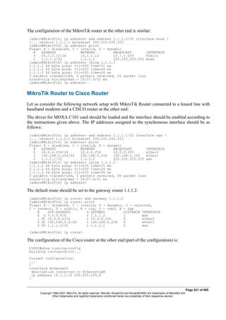 The configuration of the MikroTik router at the other end is similar:
[admin@MikroTik] ip address> add address 1.1.1.2/32 interface moxa 
... network 1.1.1.1 broadcast 255.255.255.255
[admin@MikroTik] ip address> print
Flags: X - disabled, I - invalid, D - dynamic
# ADDRESS NETWORK BROADCAST INTERFACE
0 10.1.1.12/24 10.1.1.12 10.1.1.255 Public
1 1.1.1.2/32 1.1.1.1 255.255.255.255 moxa
[admin@MikroTik] ip address> /ping 1.1.1.1
1.1.1.1 64 byte pong: ttl=255 time=31 ms
1.1.1.1 64 byte pong: ttl=255 time=26 ms
1.1.1.1 64 byte pong: ttl=255 time=26 ms
3 packets transmitted, 3 packets received, 0% packet loss
round-trip min/avg/max = 26/27.6/31 ms
[admin@MikroTik] ip address>
MikroTik Router to Cisco Router
Let us consider the following network setup with MikroTik Router connected to a leased line with
baseband modems and a CISCO router at the other end:
The driver for MOXA C101 card should be loaded and the interface should be enabled according to
the instructions given above. The IP addresses assigned to the synchronous interface should be as
follows:
[admin@MikroTik] ip address> add address 1.1.1.1/32 interface wan 
... network 1.1.1.2 broadcast 255.255.255.255
[admin@MikroTik] ip address> print
Flags: X - disabled, I - invalid, D - dynamic
# ADDRESS NETWORK BROADCAST INTERFACE
0 10.0.0.254/24 10.0.0.254 10.0.0.255 ether2
1 192.168.0.254/24 192.168.0.254 192.168.0.255 ether1
2 1.1.1.1/32 1.1.1.2 255.255.255.255 wan
[admin@MikroTik] ip address> /ping 1.1.1.2
1.1.1.2 64 byte pong: ttl=255 time=31 ms
1.1.1.2 64 byte pong: ttl=255 time=26 ms
1.1.1.2 64 byte pong: ttl=255 time=26 ms
3 packets transmitted, 3 packets received, 0% packet loss
round-trip min/avg/max = 26/27.6/31 ms
[admin@MikroTik] ip address>
The default route should be set to the gateway router 1.1.1.2:
[admin@MikroTik] ip route> add gateway 1.1.1.2
[admin@MikroTik] ip route> print
Flags: X - disabled, I - invalid, D - dynamic, J - rejected,
C - connect, S - static, R - rip, O - ospf, B - bgp
# DST-ADDRESS G GATEWAY DISTANCE INTERFACE
0 S 0.0.0.0/0 r 1.1.1.2 1 wan
1 DC 10.0.0.0/24 r 10.0.0.254 0 ether2
2 DC 192.168.0.0/24 r 192.168.0.254 0 ether1
3 DC 1.1.1.2/32 r 1.1.1.1 0 wan
[admin@MikroTik] ip route>
The configuration of the Cisco router at the other end (part of the configuration) is:
CISCO#show running-config
Building configuration...
Current configuration:
...
!
interface Ethernet0
description connected to EthernetLAN
ip address 10.1.1.12 255.255.255.0
!
Page 221 of 695
Copyright 1999-2007, MikroTik. All rights reserved. Mikrotik, RouterOS and RouterBOARD are trademarks of Mikrotikls SIA.
Other trademarks and registred trademarks mentioned herein are properties of their respective owners.
 