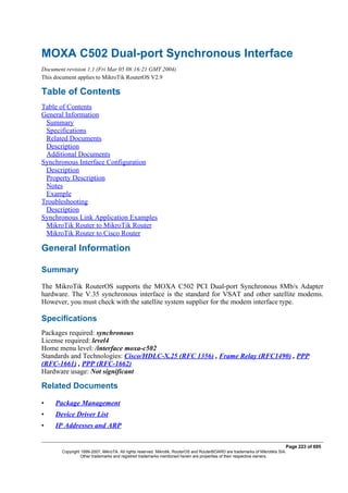 MOXA C502 Dual-port Synchronous Interface
Document revision 1.1 (Fri Mar 05 08:16:21 GMT 2004)
This document applies to MikroTik RouterOS V2.9
Table of Contents
Table of Contents
General Information
Summary
Specifications
Related Documents
Description
Additional Documents
Synchronous Interface Configuration
Description
Property Description
Notes
Example
Troubleshooting
Description
Synchronous Link Application Examples
MikroTik Router to MikroTik Router
MikroTik Router to Cisco Router
General Information
Summary
The MikroTik RouterOS supports the MOXA C502 PCI Dual-port Synchronous 8Mb/s Adapter
hardware. The V.35 synchronous interface is the standard for VSAT and other satellite modems.
However, you must check with the satellite system supplier for the modem interface type.
Specifications
Packages required: synchronous
License required: level4
Home menu level: /interface moxa-c502
Standards and Technologies: Cisco/HDLC-X.25 (RFC 1356) , Frame Relay (RFC1490) , PPP
(RFC-1661) , PPP (RFC-1662)
Hardware usage: Not significant
Related Documents
• Package Management
• Device Driver List
• IP Addresses and ARP
Page 223 of 695
Copyright 1999-2007, MikroTik. All rights reserved. Mikrotik, RouterOS and RouterBOARD are trademarks of Mikrotikls SIA.
Other trademarks and registred trademarks mentioned herein are properties of their respective owners.
 