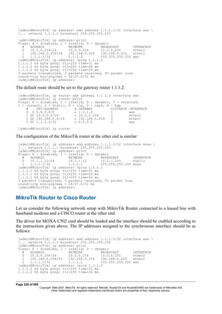 [admin@MikroTik] ip address> add address 1.1.1.1/32 interface wan 
... network 1.1.1.2 broadcast 255.255.255.255
[admin@MikroTik] ip address> print
Flags: X - disabled, I - invalid, D - dynamic
# ADDRESS NETWORK BROADCAST INTERFACE
0 10.0.0.254/24 10.0.0.254 10.0.0.255 ether2
1 192.168.0.254/24 192.168.0.254 192.168.0.255 ether1
2 1.1.1.1/32 1.1.1.2 255.255.255.255 wan
[admin@MikroTik] ip address> /ping 1.1.1.2
1.1.1.2 64 byte pong: ttl=255 time=31 ms
1.1.1.2 64 byte pong: ttl=255 time=26 ms
1.1.1.2 64 byte pong: ttl=255 time=26 ms
3 packets transmitted, 3 packets received, 0% packet loss
round-trip min/avg/max = 26/27.6/31 ms
[admin@MikroTik] ip address>
The default route should be set to the gateway router 1.1.1.2:
[admin@MikroTik] ip route> add gateway 1.1.1.2 interface wan
[admin@MikroTik] ip route> print
Flags: X - disabled, I - invalid, D - dynamic, J - rejected,
C - connect, S - static, R - rip, O - ospf, B - bgp
# DST-ADDRESS G GATEWAY DISTANCE INTERFACE
0 S 0.0.0.0/0 r 1.1.1.2 1 wan
1 DC 10.0.0.0/24 r 10.0.0.254 1 ether2
2 DC 192.168.0.0/24 r 192.168.0.254 0 ether1
3 DC 1.1.1.2/32 r 0.0.0.0 0 wan
[admin@MikroTik] ip route>
The configuration of the MikroTik router at the other end is similar:
[admin@MikroTik] ip address> add address 1.1.1.2/32 interface moxa 
... network 1.1.1.1 broadcast 255.255.255.255
[admin@MikroTik] ip address> print
Flags: X - disabled, I - invalid, D - dynamic
# ADDRESS NETWORK BROADCAST INTERFACE
0 10.1.1.12/24 10.1.1.12 10.1.1.255 Public
1 1.1.1.2/32 1.1.1.1 255.255.255.255 moxa
[admin@MikroTik] ip address> /ping 1.1.1.1
1.1.1.1 64 byte pong: ttl=255 time=31 ms
1.1.1.1 64 byte pong: ttl=255 time=26 ms
1.1.1.1 64 byte pong: ttl=255 time=26 ms
3 packets transmitted, 3 packets received, 0% packet loss
round-trip min/avg/max = 26/27.6/31 ms
[admin@MikroTik] ip address>
MikroTik Router to Cisco Router
Let us consider the following network setup with MikroTik Router connected to a leased line with
baseband modems and a CISCO router at the other end:
The driver for MOXA C502 card should be loaded and the interface should be enabled according to
the instructions given above. The IP addresses assigned to the synchronous interface should be as
follows:
[admin@MikroTik] ip address> add address 1.1.1.1/32 interface wan 
... network 1.1.1.2 broadcast 255.255.255.255
[admin@MikroTik] ip address> print
Flags: X - disabled, I - invalid, D - dynamic
# ADDRESS NETWORK BROADCAST INTERFACE
0 10.0.0.254/24 10.0.0.254 10.0.0.255 ether2
1 192.168.0.254/24 192.168.0.254 192.168.0.255 ether1
2 1.1.1.1/32 1.1.1.2 255.255.255.255 wan
[admin@MikroTik] ip address> /ping 1.1.1.2
1.1.1.2 64 byte pong: ttl=255 time=31 ms
1.1.1.2 64 byte pong: ttl=255 time=26 ms
Page 226 of 695
Copyright 1999-2007, MikroTik. All rights reserved. Mikrotik, RouterOS and RouterBOARD are trademarks of Mikrotikls SIA.
Other trademarks and registred trademarks mentioned herein are properties of their respective owners.
 