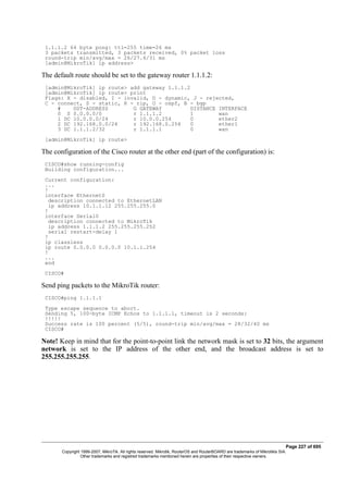 1.1.1.2 64 byte pong: ttl=255 time=26 ms
3 packets transmitted, 3 packets received, 0% packet loss
round-trip min/avg/max = 26/27.6/31 ms
[admin@MikroTik] ip address>
The default route should be set to the gateway router 1.1.1.2:
[admin@MikroTik] ip route> add gateway 1.1.1.2
[admin@MikroTik] ip route> print
Flags: X - disabled, I - invalid, D - dynamic, J - rejected,
C - connect, S - static, R - rip, O - ospf, B - bgp
# DST-ADDRESS G GATEWAY DISTANCE INTERFACE
0 S 0.0.0.0/0 r 1.1.1.2 1 wan
1 DC 10.0.0.0/24 r 10.0.0.254 0 ether2
2 DC 192.168.0.0/24 r 192.168.0.254 0 ether1
3 DC 1.1.1.2/32 r 1.1.1.1 0 wan
[admin@MikroTik] ip route>
The configuration of the Cisco router at the other end (part of the configuration) is:
CISCO#show running-config
Building configuration...
Current configuration:
...
!
interface Ethernet0
description connected to EthernetLAN
ip address 10.1.1.12 255.255.255.0
!
interface Serial0
description connected to MikroTik
ip address 1.1.1.2 255.255.255.252
serial restart-delay 1
!
ip classless
ip route 0.0.0.0 0.0.0.0 10.1.1.254
!
...
end
CISCO#
Send ping packets to the MikroTik router:
CISCO#ping 1.1.1.1
Type escape sequence to abort.
Sending 5, 100-byte ICMP Echos to 1.1.1.1, timeout is 2 seconds:
!!!!!
Success rate is 100 percent (5/5), round-trip min/avg/max = 28/32/40 ms
CISCO#
Note! Keep in mind that for the point-to-point link the network mask is set to 32 bits, the argument
network is set to the IP address of the other end, and the broadcast address is set to
255.255.255.255.
Page 227 of 695
Copyright 1999-2007, MikroTik. All rights reserved. Mikrotik, RouterOS and RouterBOARD are trademarks of Mikrotikls SIA.
Other trademarks and registred trademarks mentioned herein are properties of their respective owners.
 
