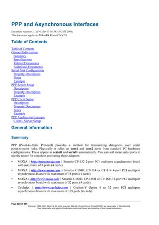PPP and Asynchronous Interfaces
Document revision 1.1 (Fri Mar 05 08:16:45 GMT 2004)
This document applies to MikroTik RouterOS V2.9
Table of Contents
Table of Contents
General Information
Summary
Specifications
Related Documents
Additional Documents
Serial Port Configuration
Property Description
Notes
Example
PPP Server Setup
Description
Property Description
Example
PPP Client Setup
Description
Property Description
Notes
Example
PPP Application Example
Client - Server Setup
General Information
Summary
PPP (Point-to-Point Protocol) provides a method for transmitting datagrams over serial
point-to-point links. Physically it relies on com1 and com2 ports from standard PC hardware
configurations. These appear as serial0 and serial1 automatically. You can add more serial ports to
use the router for a modem pool using these adapters:
• MOXA ( http://www.moxa.com ) Smartio CP-132 2-port PCI multiport asynchronous board
with maximum of 8 ports (4 cards)
• MOXA ( http://www.moxa.com ) Smartio C104H, CP-114 or CT-114 4-port PCI multiport
asynchronous board with maximum of 16 ports (4 cards)
• MOXA ( http://www.moxa.com ) Smartio C168H, CP-168H or CP-168U 8-port PCI multiport
asynchronous board with maximum of 32 ports (4 cards)
• Cyclades ( http://www.cyclades.com ) Cyclom-Y Series 4 to 32 port PCI multiport
asynchronous board with maximum of 128 ports (4 cards)
Page 228 of 695
Copyright 1999-2007, MikroTik. All rights reserved. Mikrotik, RouterOS and RouterBOARD are trademarks of Mikrotikls SIA.
Other trademarks and registred trademarks mentioned herein are properties of their respective owners.
 