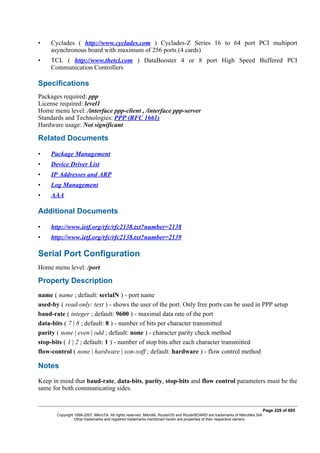 • Cyclades ( http://www.cyclades.com ) Cyclades-Z Series 16 to 64 port PCI multiport
asynchronous board with maximum of 256 ports (4 cards)
• TCL ( http://www.thetcl.com ) DataBooster 4 or 8 port High Speed Buffered PCI
Communication Controllers
Specifications
Packages required: ppp
License required: level1
Home menu level: /interface ppp-client , /interface ppp-server
Standards and Technologies: PPP (RFC 1661)
Hardware usage: Not significant
Related Documents
• Package Management
• Device Driver List
• IP Addresses and ARP
• Log Management
• AAA
Additional Documents
• http://www.ietf.org/rfc/rfc2138.txt?number=2138
• http://www.ietf.org/rfc/rfc2138.txt?number=2139
Serial Port Configuration
Home menu level: /port
Property Description
name ( name ; default: serialN ) - port name
used-by ( read-only: text ) - shows the user of the port. Only free ports can be used in PPP setup
baud-rate ( integer ; default: 9600 ) - maximal data rate of the port
data-bits ( 7 | 8 ; default: 8 ) - number of bits per character transmitted
parity ( none | even | odd ; default: none ) - character parity check method
stop-bits ( 1 | 2 ; default: 1 ) - number of stop bits after each character transmitted
flow-control ( none | hardware | xon-xoff ; default: hardware ) - flow control method
Notes
Keep in mind that baud-rate, data-bits, parity, stop-bits and flow control parameters must be the
same for both communicating sides.
Page 229 of 695
Copyright 1999-2007, MikroTik. All rights reserved. Mikrotik, RouterOS and RouterBOARD are trademarks of Mikrotikls SIA.
Other trademarks and registred trademarks mentioned herein are properties of their respective owners.
 