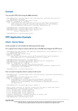 Example
You can add a PPP client using the add command:
[admin@MikroTik] interface ppp-client> add name=test user=test port=serial1 
... add-default-route=yes
[admin@MikroTik] interface ppp-client> print
Flags: X - disabled, R - running
0 X name="test" mtu=1500 mru=1500 port=serial1 user="test" password=""
profile=default phone="" tone-dial=yes modem-init="" null-modem=no
dial-on-demand=no add-default-route=yes use-peer-dns=no
[admin@MikroTik] interface ppp-client> enable 0
[admin@MikroTik] interface ppp-client> monitor test
[admin@MikroTik] interface ppp-client> monitor 0
status: "dialing out..."
[admin@MikroTik] interface ppp-client>
PPP Application Example
Client - Server Setup
In this example we will consider the following network setup:
For a typical server setup we need to add one user to the R1 and configure the PPP server.
[admin@MikroTik] ppp secret> add name=test password=test local-address=3.3.3.1 
... remote-address=3.3.3.2
[admin@MikroTik] ppp secret> print
Flags: X - disabled
0 name="test" service=any caller-id="" password="test" profile=default
local-address=3.3.3.1 remote-address=3.3.3.2 routes=""
[admin@MikroTik] ppp secret> /int ppp-server
[admin@MikroTik] interface ppp-server> add port=serial1 disabled=no
[admin@MikroTik] interface ppp-server> print
Flags: X - disabled, R - running
0 name="ppp-in1" mtu=1500 mru=1500 port=serial1
authentication=mschap2,mschap1,chap,pap profile=default modem-init=""
ring-count=1 null-modem=no
[admin@MikroTik] interface ppp-server>
Now we need to setup the client to connect to the server:
[admin@MikroTik] interface ppp-client> add port=serial1 user=test password=test 
... phone=132
[admin@MikroTik] interface ppp-client> print
Flags: X - disabled, R - running
0 X name="ppp-out1" mtu=1500 mru=1500 port=serial1 user="test"
password="test" profile=default phone="132" tone-dial=yes
modem-init="" null-modem=no dial-on-demand=no add-default-route=no
use-peer-dns=no
[admin@MikroTik] interface ppp-client> enable 0
After a short duration of time the routers will be able to ping each other:
[admin@MikroTik] interface ppp-client> /ping 3.3.3.1
3.3.3.1 64 byte ping: ttl=64 time=43 ms
3.3.3.1 64 byte ping: ttl=64 time=11 ms
3.3.3.1 64 byte ping: ttl=64 time=12 ms
3.3.3.1 64 byte ping: ttl=64 time=11 ms
4 packets transmitted, 4 packets received, 0% packet loss
round-trip min/avg/max = 11/19.2/43 ms
[admin@MikroTik] interface ppp-client>
Page 232 of 695
Copyright 1999-2007, MikroTik. All rights reserved. Mikrotik, RouterOS and RouterBOARD are trademarks of Mikrotikls SIA.
Other trademarks and registred trademarks mentioned herein are properties of their respective owners.
 