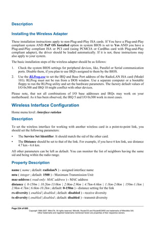 Description
Installing the Wireless Adapter
These installation instructions apply to non-Plug-and-Play ISA cards. If You have a Plug-and-Play
compliant system AND PnP OS Installed option in system BIOS is set to Yes AND you have a
Plug-and-Play compliant ISA or PCI card (using PCMCIA or CardBus card with Plug-and-Play
compliant adapter), the driver should be loaded automatically. If it is not, these instructions may
also apply to your system.
The basic installation steps of the wireless adapter should be as follows:
1. Check the system BIOS settings for peripheral devices, like, Parallel or Serial communication
ports. Disable them, if you plan to use IRQ's assigned to them by the BIOS.
2. Use the RLProg.exe to set the IRQ and Base Port address of the RadioLAN ISA card (Model
101). RLProg must not be run from a DOS window. Use a separate computer or a bootable
floppy to run the RLProg utility and set the hardware parameters. The factory default values of
I/O 0x300 and IRQ 10 might conflict with other devices.
Please note, that not all combinations of I/O base addresses and IRQs may work on your
motherboard. As it has been observed, the IRQ 5 and I/O 0x300 work in most cases.
Wireless Interface Configuration
Home menu level: /interface ratiolan
Description
To set the wireless interface for working with another wireless card in a point-to-point link, you
should set the following parameters:
• The Service Set Identifier. It should match the sid of the other card.
• The Distance should be set to that of the link. For example, if you have 6 km link, use distance
4.7 km - 6.6 km.
All other parameters can be left as default. You can monitor the list of neighbors having the same
sid and being within the radio range.
Property Description
name ( name ; default: radiolanN ) - assigned interface name
mtu ( integer ; default: 1500 ) - Maximum Transmission Unit
mac-address ( read-only: MAC address ) - MAC address
distance ( 0-150m | 10.2km-13.0km | 2.0km-2.9km | 4.7km-6.6km | 1.1km-2.0km | 150m-1.1km |
2.9km-4.7km | 6.6km-10.2km ; default: 0-150m ) - distance setting for the link
rx-diversity ( enabled | disabled ; default: disabled ) - receive diversity
tx-diversity ( enabled | disabled ; default: disabled ) - transmit diversity
Page 234 of 695
Copyright 1999-2007, MikroTik. All rights reserved. Mikrotik, RouterOS and RouterBOARD are trademarks of Mikrotikls SIA.
Other trademarks and registred trademarks mentioned herein are properties of their respective owners.
 