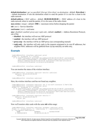 default-destination ( ap | as-specified | first-ap | first-client | no-destination ; default: first-client )
- default destination. It sets the destination where to send the packet if it is not for a client in the
radio network
default-address ( MAC address ; default: 00:00:00:00:00:00 ) - MAC address of a host in the
radio network where to send the packet, if it is for none of the radio clients
max-retries ( integer ; default: 1500 ) - maximum retries before dropping the packet
sid ( text ) - Service Identifier
card-name ( text ) - card name
arp ( disabled | enabled | proxy-arp | reply-only ; default: enabled ) - Address Resolution Protocol,
one of the:
• disabled - the interface will not use ARP protocol
• enabled - the interface will use ARP protocol
• proxy-arp - the interface will be an ARP proxy (see corresponding manual)
• reply-only - the interface will only reply to the requests originated to its own IP addresses, but
neighbor MAC addresses will be gathered from /ip arp statically set table only.
Example
[admin@MikroTik] interface radiolan> print
Flags: X - disabled, R - running
0 R name="radiolan1" mtu=1500 mac-address=00:A0:D4:20:4B:E7 arp=enabled
card-name="00A0D4204BE7" sid="bbbb" default-destination=first-client
default-address=00:00:00:00:00:00 distance=0-150m max-retries=15
tx-diversity=disabled rx-diversity=disabled
[admin@MikroTik] interface radiolan>
You can monitor the status of the wireless interface:
[admin@MikroTik] interface radiolan> monitor radiolan1
default: 00:00:00:00:00:00
valid: no
[admin@MikroTik] interface radiolan>
Here, the wireless interface card has not found any neighbor.
[admin@MikroTik] interface radiolan> set 0 sid ba72 distance 4.7km-6.6km
[admin@MikroTik] interface radiolan> print
Flags: X - disabled, R - running
0 R name="radiolan1" mtu=1500 mac-address=00:A0:D4:20:4B:E7 arp=enabled
card-name="00A0D4204BE7" sid="ba72" default-destination=first-client
default-address=00:00:00:00:00:00 distance=4.7km-6.6km max-retries=15
tx-diversity=disabled rx-diversity=disabled
[admin@MikroTik] interface radiolan> monitor 0
default: 00:A0:D4:20:3B:7F
valid: yes
[admin@MikroTik] interface radiolan>
Now we'll monitor other cards with the same sid within range:
[admin@MikroTik] interface radiolan> neighbor radiolan1 print
Flags: A - access-point, R - registered, U - registered-to-us,
D - our-default-destination
NAME ADDRESS ACCESS-POINT
D 00A0D4203B7F 00:A0:D4:20:3B:7F
Page 235 of 695
Copyright 1999-2007, MikroTik. All rights reserved. Mikrotik, RouterOS and RouterBOARD are trademarks of Mikrotikls SIA.
Other trademarks and registred trademarks mentioned herein are properties of their respective owners.
 