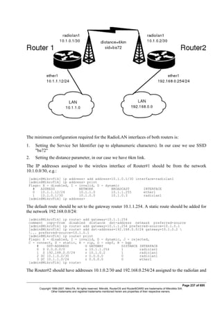 The minimum configuration required for the RadioLAN interfaces of both routers is:
1. Setting the Service Set Identifier (up to alphanumeric characters). In our case we use SSID
"ba72"
2. Setting the distance parameter, in our case we have 6km link.
The IP addresses assigned to the wireless interface of Router#1 should be from the network
10.1.0.0/30, e.g.:
[admin@MikroTik] ip address> add address=10.1.0.1/30 interface=radiolan1
[admin@MikroTik] ip address> print
Flags: X - disabled, I - invalid, D - dynamic
# ADDRESS NETWORK BROADCAST INTERFACE
0 10.1.1.12/24 10.1.1.0 10.1.1.255 ether1
1 10.1.0.1/30 10.1.0.0 10.1.0.3 radiolan1
[admin@MikroTik] ip address>
The default route should be set to the gateway router 10.1.1.254. A static route should be added for
the network 192.168.0.0/24:
[admin@MikroTik] ip route> add gateway=10.1.1.254
comment copy-from disabled distance dst-address netmask preferred-source
[admin@MikroTik] ip route> add gateway=10.1.1.254 preferred-source=10.1.0.1
[admin@MikroTik] ip route> add dst-address=192.168.0.0/24 gateway=10.1.0.2 
... preferred-source=10.1.0.1
[admin@MikroTik] ip route> print
Flags: X - disabled, I - invalid, D - dynamic, J - rejected,
C - connect, S - static, R - rip, O - ospf, B - bgp
# DST-ADDRESS G GATEWAY DISTANCE INTERFACE
0 S 0.0.0.0/0 u 10.1.1.254 1 radiolan1
1 S 192.168.0.0/24 r 10.1.0.2 1 radiolan1
2 DC 10.1.0.0/30 r 0.0.0.0 0 radiolan1
3 DC 10.1.1.0/24 r 0.0.0.0 0 ether1
[admin@MikroTik] ip route>
The Router#2 should have addresses 10.1.0.2/30 and 192.168.0.254/24 assigned to the radiolan and
Page 237 of 695
Copyright 1999-2007, MikroTik. All rights reserved. Mikrotik, RouterOS and RouterBOARD are trademarks of Mikrotikls SIA.
Other trademarks and registred trademarks mentioned herein are properties of their respective owners.
 