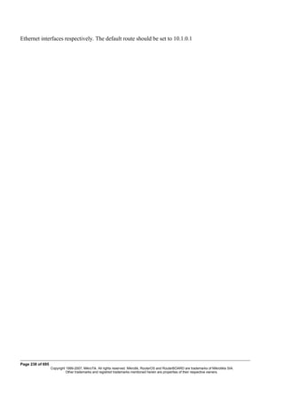 Ethernet interfaces respectively. The default route should be set to 10.1.0.1
Page 238 of 695
Copyright 1999-2007, MikroTik. All rights reserved. Mikrotik, RouterOS and RouterBOARD are trademarks of Mikrotikls SIA.
Other trademarks and registred trademarks mentioned herein are properties of their respective owners.
 