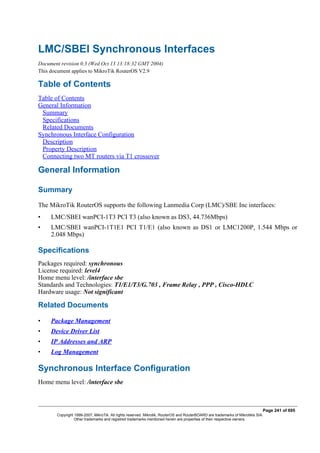 LMC/SBEI Synchronous Interfaces
Document revision 0.3 (Wed Oct 13 13:18:32 GMT 2004)
This document applies to MikroTik RouterOS V2.9
Table of Contents
Table of Contents
General Information
Summary
Specifications
Related Documents
Synchronous Interface Configuration
Description
Property Description
Connecting two MT routers via T1 crossover
General Information
Summary
The MikroTik RouterOS supports the following Lanmedia Corp (LMC)/SBE Inc interfaces:
• LMC/SBEI wanPCI-1T3 PCI T3 (also known as DS3, 44.736Mbps)
• LMC/SBEI wanPCI-1T1E1 PCI T1/E1 (also known as DS1 or LMC1200P, 1.544 Mbps or
2.048 Mbps)
Specifications
Packages required: synchronous
License required: level4
Home menu level: /interface sbe
Standards and Technologies: T1/E1/T3/G.703 , Frame Relay , PPP , Cisco-HDLC
Hardware usage: Not significant
Related Documents
• Package Management
• Device Driver List
• IP Addresses and ARP
• Log Management
Synchronous Interface Configuration
Home menu level: /interface sbe
Page 241 of 695
Copyright 1999-2007, MikroTik. All rights reserved. Mikrotik, RouterOS and RouterBOARD are trademarks of Mikrotikls SIA.
Other trademarks and registred trademarks mentioned herein are properties of their respective owners.
 