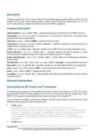 Description
With the introduction of 2.8 release, MikroTik RouterOS supports popular SBEI wanPCI-1T3 and
wanPCI-1T1E1 cards. These cards provide a router with the ability to communicate over T1, E1
and T3 links directly, without the need of external CSU/DSU equipment.
Property Description
chdlc-keepalive ( time ; default: 10s ) - specifies the keepalive interval for Cisco HDLC protocol
circuit-type ( e1 | e1-cas | e1-plain | e1-unframed | t1 | t1-unframed ; default: e1 ) - the circuit type
particular interface is connected to
clock-rate ( integer ; default: 64000 ) - internal clock rate in bps
clock-source ( internal | external ; default: external ) - specifies whether the card should rely on
supplied clock or generate its own
crc32 ( yes | no ; default: no ) - Specifies whether to use CRC32 error correction algorithm or not
frame-relay-dce ( yes | no ; default: no ) - specifies whether the device operates in Data
Communication Equipment mode. The value yes is suitable only for T1 models
frame-relay-lmi-type ( ansi | ccitt ; default: ansi ) - Frame Relay Line Management Interface
Protocol type
line-protocol ( cisco-hdlc | frame-relay | sync-ppp ; default: sync-ppp ) - encapsulated line protocol
long-cable ( yes | no ; default: no ) - specifies whether to use signal phase shift for very long links
mtu ( integer : 68 ..1500 ; default: 1500 ) - IP protocol Maximum Transmission Unit
name ( name ; default: sbeN ) - unique interface name.
scrambler ( yes | no ; default: no ) - when enabled, makes the card unintelligible to anyone without
a special receiver
General Information
Connecting two MT routers via T1 crossover
In the following example we will configure two routers to talk to each other via T1 link. The routers
are named R1 and R2 with the addresses of 10.10.10.1/24 and 10.10.10.2/24, respectively. Cisco
HDLC will be used as incapsulation protocol and circuit type will be regular T1.
First, we need to configure synchronous interfaces on both routers. Keep in mind, that one of the
interfaces needs to be set to use its internal clock.
• On R1 router:
[admin@MikroTik] > /interface sbe set sbe1 line-protocol=cisco-hdlc  ...
clock-source=internal circuit-type=t1 disabled=no [admin@R1] > /interface sbe print
Flags: X - disabled, R - running 0 R name="sbe1" mtu=1500 line-protocol=cisco-hdlc
clock-rate=64000 clock-source=internal crc32=no long-cable=no scrambler=no
circuit-type=t1 frame-relay-lmi-type=ansi frame-relay-dce=no chdlc-keepalive=10s
[admin@R1] >
• On R2 router:
Page 242 of 695
Copyright 1999-2007, MikroTik. All rights reserved. Mikrotik, RouterOS and RouterBOARD are trademarks of Mikrotikls SIA.
Other trademarks and registred trademarks mentioned herein are properties of their respective owners.
 