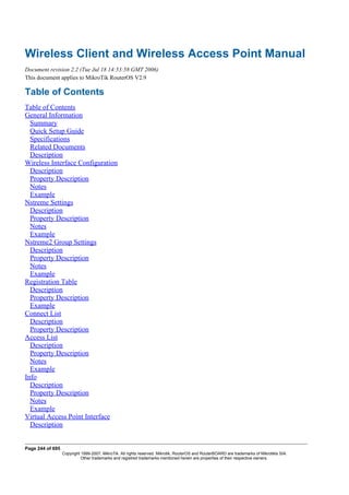 Wireless Client and Wireless Access Point Manual
Document revision 2.2 (Tue Jul 18 14:53:58 GMT 2006)
This document applies to MikroTik RouterOS V2.9
Table of Contents
Table of Contents
General Information
Summary
Quick Setup Guide
Specifications
Related Documents
Description
Wireless Interface Configuration
Description
Property Description
Notes
Example
Nstreme Settings
Description
Property Description
Notes
Example
Nstreme2 Group Settings
Description
Property Description
Notes
Example
Registration Table
Description
Property Description
Example
Connect List
Description
Property Description
Access List
Description
Property Description
Notes
Example
Info
Description
Property Description
Notes
Example
Virtual Access Point Interface
Description
Page 244 of 695
Copyright 1999-2007, MikroTik. All rights reserved. Mikrotik, RouterOS and RouterBOARD are trademarks of Mikrotikls SIA.
Other trademarks and registred trademarks mentioned herein are properties of their respective owners.
 