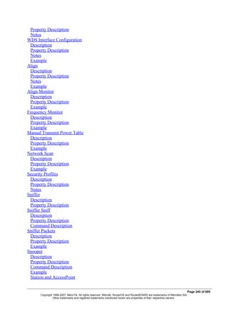 Property Description
Notes
WDS Interface Configuration
Description
Property Description
Notes
Example
Align
Description
Property Description
Notes
Example
Align Monitor
Description
Property Description
Example
Frequency Monitor
Description
Property Description
Example
Manual Transmit Power Table
Description
Property Description
Example
Network Scan
Description
Property Description
Example
Security Profiles
Description
Property Description
Notes
Sniffer
Description
Property Description
Sniffer Sniff
Description
Property Description
Command Description
Sniffer Packets
Description
Property Description
Example
Snooper
Description
Property Description
Command Description
Example
Station and AccessPoint
Page 245 of 695
Copyright 1999-2007, MikroTik. All rights reserved. Mikrotik, RouterOS and RouterBOARD are trademarks of Mikrotikls SIA.
Other trademarks and registred trademarks mentioned herein are properties of their respective owners.
 