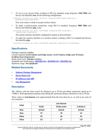 • To set it as an Access Point, working in 802.11g standard, using frequency 2442 MHz and
Service Set Identifier test, do the following configuration:
/interface wireless set wlan1 ssid=test frequency=2442 band=2.4ghz-b/g 
mode=ap-bridge disabled=no
Now your router is ready to accept wireless clients.
• To make a point-to-point connection, using 802.11a standard, frequency 5805 MHz and
Service Set Identifier p2p, write:
/interface wireless set wlan1 ssid="p2p" frequency=5805 band=5ghz 
mode=bridge disabled=no
The remote interface should be configured to station as showed below.
• To make the wireless interface as a wireless station, working in 802.11a standard and Service
Set Identifier p2p:
/interface wireless set wlan1 ssid="p2p" band=5ghz mode=station disabled=no
Specifications
Packages required: wireless
License required: level4 (station and bridge mode) , level5 (station, bridge and AP mode) ,
levelfreq (more frequencies)
Home menu level: /interface wireless
Standards and Technologies: IEEE802.11a , IEEE802.11b , IEEE802.11g
Hardware usage: Not significant
Related Documents
• Software Package Management
• Device Driver List
• IP Addresses and ARP
• Log Management
Description
The Atheros card has been tested for distances up to 20 km providing connection speed up to
17Mbit/s. With appropriate antennas and cabling the maximum distance should be as far as 50 km.
These values of ack-timeout were approximated from the tests done by us, as well as by some of
our customers:
range
ack-timeout
5GHz 5GHz-turbo 2.4GHz-G
0km default default default
5km 52 30 62
10km 85 48 96
15km 121 67 133
Page 247 of 695
Copyright 1999-2007, MikroTik. All rights reserved. Mikrotik, RouterOS and RouterBOARD are trademarks of Mikrotikls SIA.
Other trademarks and registred trademarks mentioned herein are properties of their respective owners.
 