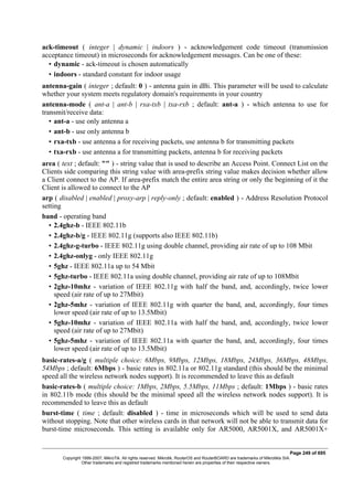 ack-timeout ( integer | dynamic | indoors ) - acknowledgement code timeout (transmission
acceptance timeout) in microseconds for acknowledgement messages. Can be one of these:
• dynamic - ack-timeout is chosen automatically
• indoors - standard constant for indoor usage
antenna-gain ( integer ; default: 0 ) - antenna gain in dBi. This parameter will be used to calculate
whether your system meets regulatory domain's requirements in your country
antenna-mode ( ant-a | ant-b | rxa-txb | txa-rxb ; default: ant-a ) - which antenna to use for
transmit/receive data:
• ant-a - use only antenna a
• ant-b - use only antenna b
• rxa-txb - use antenna a for receiving packets, use antenna b for transmitting packets
• txa-rxb - use antenna a for transmitting packets, antenna b for receiving packets
area ( text ; default: "" ) - string value that is used to describe an Access Point. Connect List on the
Clients side comparing this string value with area-prefix string value makes decision whether allow
a Client connect to the AP. If area-prefix match the entire area string or only the beginning of it the
Client is allowed to connect to the AP
arp ( disabled | enabled | proxy-arp | reply-only ; default: enabled ) - Address Resolution Protocol
setting
band - operating band
• 2.4ghz-b - IEEE 802.11b
• 2.4ghz-b/g - IEEE 802.11g (supports also IEEE 802.11b)
• 2.4ghz-g-turbo - IEEE 802.11g using double channel, providing air rate of up to 108 Mbit
• 2.4ghz-onlyg - only IEEE 802.11g
• 5ghz - IEEE 802.11a up to 54 Mbit
• 5ghz-turbo - IEEE 802.11a using double channel, providing air rate of up to 108Mbit
• 2ghz-10mhz - variation of IEEE 802.11g with half the band, and, accordingly, twice lower
speed (air rate of up to 27Mbit)
• 2ghz-5mhz - variation of IEEE 802.11g with quarter the band, and, accordingly, four times
lower speed (air rate of up to 13.5Mbit)
• 5ghz-10mhz - variation of IEEE 802.11a with half the band, and, accordingly, twice lower
speed (air rate of up to 27Mbit)
• 5ghz-5mhz - variation of IEEE 802.11a with quarter the band, and, accordingly, four times
lower speed (air rate of up to 13.5Mbit)
basic-rates-a/g ( multiple choice: 6Mbps, 9Mbps, 12Mbps, 18Mbps, 24Mbps, 36Mbps, 48Mbps,
54Mbps ; default: 6Mbps ) - basic rates in 802.11a or 802.11g standard (this should be the minimal
speed all the wireless network nodes support). It is recommended to leave this as default
basic-rates-b ( multiple choice: 1Mbps, 2Mbps, 5.5Mbps, 11Mbps ; default: 1Mbps ) - basic rates
in 802.11b mode (this should be the minimal speed all the wireless network nodes support). It is
recommended to leave this as default
burst-time ( time ; default: disabled ) - time in microseconds which will be used to send data
without stopping. Note that other wireless cards in that network will not be able to transmit data for
burst-time microseconds. This setting is available only for AR5000, AR5001X, and AR5001X+
Page 249 of 695
Copyright 1999-2007, MikroTik. All rights reserved. Mikrotik, RouterOS and RouterBOARD are trademarks of Mikrotikls SIA.
Other trademarks and registred trademarks mentioned herein are properties of their respective owners.
 