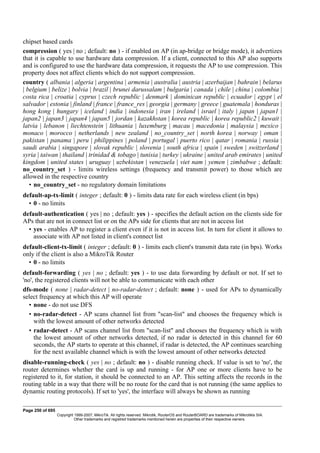 chipset based cards
compression ( yes | no ; default: no ) - if enabled on AP (in ap-bridge or bridge mode), it advertizes
that it is capable to use hardware data compression. If a client, connected to this AP also supports
and is configured to use the hardware data compression, it requests the AP to use compression. This
property does not affect clients which do not support compression.
country ( albania | algeria | argentina | armenia | australia | austria | azerbaijan | bahrain | belarus
| belgium | belize | bolvia | brazil | brunei darussalam | bulgaria | canada | chile | china | colombia |
costa rica | croatia | cyprus | czech republic | denmark | dominican republic | ecuador | egypt | el
salvador | estonia | finland | france | france_res | georgia | germany | greece | guatemala | honduras |
hong kong | hungary | iceland | india | indonesia | iran | ireland | israel | italy | japan | japan1 |
japan2 | japan3 | japan4 | japan5 | jordan | kazakhstan | korea republic | korea republic2 | kuwait |
latvia | lebanon | liechtenstein | lithuania | luxemburg | macau | macedonia | malaysia | mexico |
monaco | morocco | netherlands | new zealand | no_country_set | north korea | norway | oman |
pakistan | panama | peru | philippines | poland | portugal | puerto rico | qatar | romania | russia |
saudi arabia | singapore | slovak republic | slovenia | south africa | spain | sweden | switzerland |
syria | taiwan | thailand | trinidad & tobago | tunisia | turkey | ukraine | united arab emirates | united
kingdom | united states | uruguay | uzbekistan | venezuela | viet nam | yemen | zimbabwe ; default:
no_country_set ) - limits wireless settings (frequency and transmit power) to those which are
allowed in the respective country
• no_country_set - no regulatory domain limitations
default-ap-tx-limit ( integer ; default: 0 ) - limits data rate for each wireless client (in bps)
• 0 - no limits
default-authentication ( yes | no ; default: yes ) - specifies the default action on the clients side for
APs that are not in connect list or on the APs side for clients that are not in access list
• yes - enables AP to register a client even if it is not in access list. In turn for client it allows to
associate with AP not listed in client's connect list
default-client-tx-limit ( integer ; default: 0 ) - limits each client's transmit data rate (in bps). Works
only if the client is also a MikroTik Router
• 0 - no limits
default-forwarding ( yes | no ; default: yes ) - to use data forwarding by default or not. If set to
'no', the registered clients will not be able to communicate with each other
dfs-mode ( none | radar-detect | no-radar-detect ; default: none ) - used for APs to dynamically
select frequency at which this AP will operate
• none - do not use DFS
• no-radar-detect - AP scans channel list from "scan-list" and chooses the frequency which is
with the lowest amount of other networks detected
• radar-detect - AP scans channel list from "scan-list" and chooses the frequency which is with
the lowest amount of other networks detected, if no radar is detected in this channel for 60
seconds, the AP starts to operate at this channel, if radar is detected, the AP continues searching
for the next available channel which is with the lowest amount of other networks detected
disable-running-check ( yes | no ; default: no ) - disable running check. If value is set to 'no', the
router determines whether the card is up and running - for AP one or more clients have to be
registered to it, for station, it should be connected to an AP. This setting affects the records in the
routing table in a way that there will be no route for the card that is not running (the same applies to
dynamic routing protocols). If set to 'yes', the interface will always be shown as running
Page 250 of 695
Copyright 1999-2007, MikroTik. All rights reserved. Mikrotik, RouterOS and RouterBOARD are trademarks of Mikrotikls SIA.
Other trademarks and registred trademarks mentioned herein are properties of their respective owners.
 