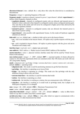 disconnect-timeout ( time ; default: 3s ) - only above this value the client device is considered as
disconnected
frequency ( integer ) - operating frequency of the card
frequency-mode ( regulatory-domain | manual-tx-power | superchannel ; default: superchannel ) -
defines which frequency channels to allow
• regulatory-domain - channels in configured country only are allowed, and transmit power is
limited to what is allowed in that channel in configured country minus configured antenna-gain.
Also note that in this mode card will never be configured to higher power than allowed by the
respective regulatory domain
• manual-tx-power - channels in configured country only are allowed, but transmit power is
taken from tx-power setting
• superchannel - only possible with superchannel license. In this mode all hardware supported
channels are allowed
hide-ssid ( yes | no ; default: no ) - whether to hide ssid or not in the beacon frames:
• yes - ssid is not included in the beacon frames. AP replies only to probe-requests with the given
ssid
• no - ssid is included in beacon frames. AP replies to probe-requests with the given ssid ant to
'broadcast ssid' (empty ssid)
interface-type ( read-only: text ) - adapter type and model
mac-address ( MAC address ) - Media Access Control (MAC) address of the interface
master-interface ( name ) - physical wireless interface name that will be used by Virtual Access
Point (VAP) interface
max-station-count ( integer : 1 ..2007 ; default: 2007 ) - maximal number of clients allowed to
connect to AP. Real life experiments (from our customers) show that 100 clients can work with one
AP, using traffic shaping
mode ( alignment-only | ap-bridge | bridge | nstreme-dual-slave | station | station-wds | wds-slave ;
default: station ) - operating mode:
• alignment-only - this mode is used for positioning antennas (to get the best direction)
• ap-bridge - the interface is operating as an Access Point
• bridge - the interface is operating as a bridge. This mode acts like ap-bridge with the only
difference being it allows only one client
• nstreme-dual-slave - the interface is used for nstreme-dual mode
• station - the interface is operating as a client
• station-wds - the interface is working as a station, but can communicate with a WDS peer
• wds-slave - the interface is working as it would work in ap-bridge mode, but it adapts to its
WDS peer's frequency if it is changed
mtu ( integer : 68 ..1600 ; default: 1500 ) - Maximum Transmission Unit
name ( name ; default: wlanN ) - assigned interface name
noise-floor-threshold ( integer | default : -128 ..127 ; default: default ) - value in dBm below
which we say that it is rather noise than a normal signal
on-fail-retry-time ( time ; default: 100ms ) - time, after which we repeat to communicate with a
wireless device, if a data transmission has failed
Page 251 of 695
Copyright 1999-2007, MikroTik. All rights reserved. Mikrotik, RouterOS and RouterBOARD are trademarks of Mikrotikls SIA.
Other trademarks and registred trademarks mentioned herein are properties of their respective owners.
 