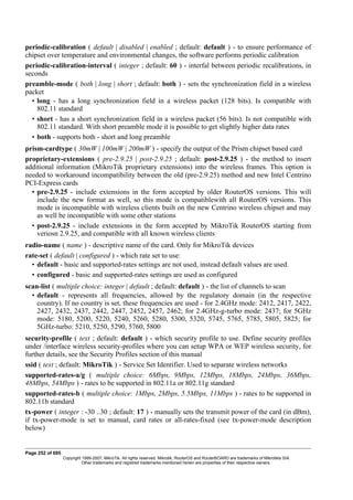 periodic-calibration ( default | disabled | enabled ; default: default ) - to ensure performance of
chipset over temperature and environmental changes, the software performs periodic calibration
periodic-calibration-interval ( integer ; default: 60 ) - interfal between periodic recalibrations, in
seconds
preamble-mode ( both | long | short ; default: both ) - sets the synchronization field in a wireless
packet
• long - has a long synchronization field in a wireless packet (128 bits). Is compatible with
802.11 standard
• short - has a short synchronization field in a wireless packet (56 bits). Is not compatible with
802.11 standard. With short preamble mode it is possible to get slightly higher data rates
• both - supports both - short and long preamble
prism-cardtype ( 30mW | 100mW | 200mW ) - specify the output of the Prism chipset based card
proprietary-extensions ( pre-2.9.25 | post-2.9.25 ; default: post-2.9.25 ) - the method to insert
additional information (MikroTik proprietary extensions) into the wireless frames. This option is
needed to workaround incompatibility between the old (pre-2.9.25) method and new Intel Centrino
PCI-Express cards
• pre-2.9.25 - include extensions in the form accepted by older RouterOS versions. This will
include the new format as well, so this mode is compatiblewith all RouterOS versions. This
mode is incompatible with wireless clients built on the new Centrino wireless chipset and may
as well be incompatible with some other stations
• post-2.9.25 - include extensions in the form accepted by MikroTik RouterOS starting from
veriosn 2.9.25, and compatible with all known wireless clients
radio-name ( name ) - descriptive name of the card. Only for MikroTik devices
rate-set ( default | configured ) - which rate set to use:
• default - basic and supported-rates settings are not used, instead default values are used.
• configured - basic and supported-rates settings are used as configured
scan-list ( multiple choice: integer | default ; default: default ) - the list of channels to scan
• default - represents all frequencies, allowed by the regulatory domain (in the respective
country). If no country is set, these frequencies are used - for 2.4GHz mode: 2412, 2417, 2422,
2427, 2432, 2437, 2442, 2447, 2452, 2457, 2462; for 2.4GHz-g-turbo mode: 2437; for 5GHz
mode: 5180, 5200, 5220, 5240, 5260, 5280, 5300, 5320, 5745, 5765, 5785, 5805, 5825; for
5GHz-turbo: 5210, 5250, 5290, 5760, 5800
security-profile ( text ; default: default ) - which security profile to use. Define security profiles
under /interface wireless security-profiles where you can setup WPA or WEP wireless security, for
further details, see the Security Profiles section of this manual
ssid ( text ; default: MikroTik ) - Service Set Identifier. Used to separate wireless networks
supported-rates-a/g ( multiple choice: 6Mbps, 9Mbps, 12Mbps, 18Mbps, 24Mbps, 36Mbps,
48Mbps, 54Mbps ) - rates to be supported in 802.11a or 802.11g standard
supported-rates-b ( multiple choice: 1Mbps, 2Mbps, 5.5Mbps, 11Mbps ) - rates to be supported in
802.11b standard
tx-power ( integer : -30 ..30 ; default: 17 ) - manually sets the transmit power of the card (in dBm),
if tx-power-mode is set to manual, card rates or all-rates-fixed (see tx-power-mode description
below)
Page 252 of 695
Copyright 1999-2007, MikroTik. All rights reserved. Mikrotik, RouterOS and RouterBOARD are trademarks of Mikrotikls SIA.
Other trademarks and registred trademarks mentioned herein are properties of their respective owners.
 