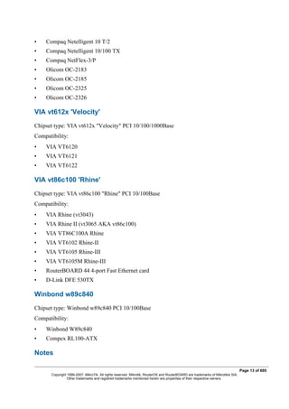 • Compaq Netelligent 10 T/2
• Compaq Netelligent 10/100 TX
• Compaq NetFlex-3/P
• Olicom OC-2183
• Olicom OC-2185
• Olicom OC-2325
• Olicom OC-2326
VIA vt612x 'Velocity'
Chipset type: VIA vt612x "Velocity" PCI 10/100/1000Base
Compatibility:
• VIA VT6120
• VIA VT6121
• VIA VT6122
VIA vt86c100 'Rhine'
Chipset type: VIA vt86c100 "Rhine" PCI 10/100Base
Compatibility:
• VIA Rhine (vt3043)
• VIA Rhine II (vt3065 AKA vt86c100)
• VIA VT86C100A Rhine
• VIA VT6102 Rhine-II
• VIA VT6105 Rhine-III
• VIA VT6105M Rhine-III
• RouterBOARD 44 4-port Fast Ethernet card
• D-Link DFE 530TX
Winbond w89c840
Chipset type: Winbond w89c840 PCI 10/100Base
Compatibility:
• Winbond W89c840
• Compex RL100-ATX
Notes
Page 13 of 695
Copyright 1999-2007, MikroTik. All rights reserved. Mikrotik, RouterOS and RouterBOARD are trademarks of Mikrotikls SIA.
Other trademarks and registred trademarks mentioned herein are properties of their respective owners.
 