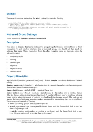 Example
To enable the nstreme protocol on the wlan1 radio with exact-size framing:
[admin@MikroTik] interface wireless nstreme> print
0 name="wlan1" enable-nstreme=no enable-polling=yes framer-policy=none
framer-limit=3200
[admin@MikroTik] interface wireless nstreme> set wlan1 enable-nstreme=yes 
... framer-policy=exact-size
Nstreme2 Group Settings
Home menu level: /interface wireless nstreme-dual
Description
Two radios in nstreme-dual-slave mode can be grouped together to make nstreme2 Point-to-Point
connection. To put wireless interfaces into a nstreme2 group, you should set their mode to
nstreme-dual-slave. Many parameters from /interface wireless menu are ignored, using the
nstreme2, except:
• frequency-mode
• country
• antenna-gain
• tx-power
• tx-power-mode
• antenna-mode
Property Description
arp ( disabled | enabled | proxy-arp | reply-only ; default: enabled ) - Address Resolution Protocol
setting
disable-running-check ( yes | no ) - whether the interface should always be treated as running even
if there is no connection to a remote peer
framer-limit ( integer ; default: 2560 ) - maximal frame size
framer-policy ( none | best-fit | exact-size ; default: none ) - the method how to combine frames
(like fast-frames setting in interface configuration). A number of frames may be combined into one
bigger one to reduce the amout of protocol overhead (and thus increase speed). The card are not
waiting for frames, but in case a number packets are queued for transmitting, they can be combined.
There are several methods of framing:
• none - do nothing special, do not combine packets
• best-fit - put as much packets as possible in one frame, until the framer-limit limit is met, but
do not fragment packets
• exact-size - put as much packets as possible in one frame, until the framer-limit limit is met,
even if fragmentation will be needed (best performance)
Page 256 of 695
Copyright 1999-2007, MikroTik. All rights reserved. Mikrotik, RouterOS and RouterBOARD are trademarks of Mikrotikls SIA.
Other trademarks and registred trademarks mentioned herein are properties of their respective owners.
 