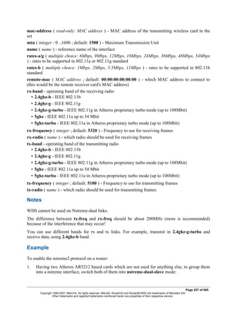 mac-address ( read-only: MAC address ) - MAC address of the transmitting wireless card in the
set
mtu ( integer : 0 ..1600 ; default: 1500 ) - Maximum Transmission Unit
name ( name ) - reference name of the interface
rates-a/g ( multiple choice: 6Mbps, 9Mbps, 12Mbps, 18Mbps, 24Mbps, 36Mbps, 48Mbps, 54Mbps
) - rates to be supported in 802.11a or 802.11g standard
rates-b ( multiple choice: 1Mbps, 2Mbps, 5.5Mbps, 11Mbps ) - rates to be supported in 802.11b
standard
remote-mac ( MAC address ; default: 00:00:00:00:00:00 ) - which MAC address to connect to
(this would be the remote receiver card's MAC address)
rx-band - operating band of the receiving radio
• 2.4ghz-b - IEEE 802.11b
• 2.4ghz-g - IEEE 802.11g
• 2.4ghz-g-turbo - IEEE 802.11g in Atheros proprietary turbo mode (up to 108Mbit)
• 5ghz - IEEE 802.11a up to 54 Mbit
• 5ghz-turbo - IEEE 802.11a in Atheros proprietary turbo mode (up to 108Mbit)
rx-frequency ( integer ; default: 5320 ) - Frequency to use for receiving frames
rx-radio ( name ) - which radio should be used for receiving frames
tx-band - operating band of the transmitting radio
• 2.4ghz-b - IEEE 802.11b
• 2.4ghz-g - IEEE 802.11g
• 2.4ghz-g-turbo - IEEE 802.11g in Atheros proprietary turbo mode (up to 108Mbit)
• 5ghz - IEEE 802.11a up to 54 Mbit
• 5ghz-turbo - IEEE 802.11a in Atheros proprietary turbo mode (up to 108Mbit)
tx-frequency ( integer ; default: 5180 ) - Frequency to use for transmitting frames
tx-radio ( name ) - which radio should be used for transmitting frames
Notes
WDS cannot be used on Nstreme-dual links.
The difference between tx-freq and rx-freq should be about 200MHz (more is recommended)
because of the interference that may occur!
You can use different bands for rx and tx links. For example, transmit in 2.4ghz-g-turbo and
receive data, using 2.4ghz-b band.
Example
To enable the nstreme2 protocol on a router:
1. Having two Atheros AR5212 based cards which are not used for anything else, to group them
into a nstreme interface, switch both of them into nstreme-dual-slave mode:
Page 257 of 695
Copyright 1999-2007, MikroTik. All rights reserved. Mikrotik, RouterOS and RouterBOARD are trademarks of Mikrotikls SIA.
Other trademarks and registred trademarks mentioned herein are properties of their respective owners.
 