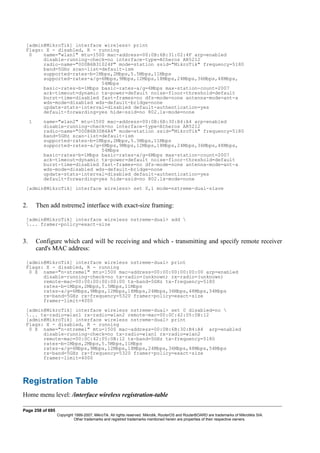 [admin@MikroTik] interface wireless> print
Flags: X - disabled, R - running
0 name="wlan1" mtu=1500 mac-address=00:0B:6B:31:02:4F arp=enabled
disable-running-check=no interface-type=Atheros AR5212
radio-name="000B6B31024F" mode=station ssid="MikroTik" frequency=5180
band=5GHz scan-list=default-ism
supported-rates-b=1Mbps,2Mbps,5.5Mbps,11Mbps
supported-rates-a/g=6Mbps,9Mbps,12Mbps,18Mbps,24Mbps,36Mbps,48Mbps,
54Mbps
basic-rates-b=1Mbps basic-rates-a/g=6Mbps max-station-count=2007
ack-timeout=dynamic tx-power=default noise-floor-threshold=default
burst-time=disabled fast-frames=no dfs-mode=none antenna-mode=ant-a
wds-mode=disabled wds-default-bridge=none
update-stats-interval=disabled default-authentication=yes
default-forwarding=yes hide-ssid=no 802.1x-mode=none
1 name="wlan2" mtu=1500 mac-address=00:0B:6B:30:B4:A4 arp=enabled
disable-running-check=no interface-type=Atheros AR5212
radio-name="000B6B30B4A4" mode=station ssid="MikroTik" frequency=5180
band=5GHz scan-list=default-ism
supported-rates-b=1Mbps,2Mbps,5.5Mbps,11Mbps
supported-rates-a/g=6Mbps,9Mbps,12Mbps,18Mbps,24Mbps,36Mbps,48Mbps,
54Mbps
basic-rates-b=1Mbps basic-rates-a/g=6Mbps max-station-count=2007
ack-timeout=dynamic tx-power=default noise-floor-threshold=default
burst-time=disabled fast-frames=no dfs-mode=none antenna-mode=ant-a
wds-mode=disabled wds-default-bridge=none
update-stats-interval=disabled default-authentication=yes
default-forwarding=yes hide-ssid=no 802.1x-mode=none
[admin@MikroTik] interface wireless> set 0,1 mode=nstreme-dual-slave
2. Then add nstreme2 interface with exact-size framing:
[admin@MikroTik] interface wireless nstreme-dual> add 
... framer-policy=exact-size
3. Configure which card will be receiving and which - transmitting and specify remote receiver
card's MAC address:
[admin@MikroTik] interface wireless nstreme-dual> print
Flags: X - disabled, R - running
0 X name="n-streme1" mtu=1500 mac-address=00:00:00:00:00:00 arp=enabled
disable-running-check=no tx-radio=(unknown) rx-radio=(unknown)
remote-mac=00:00:00:00:00:00 tx-band=5GHz tx-frequency=5180
rates-b=1Mbps,2Mbps,5.5Mbps,11Mbps
rates-a/g=6Mbps,9Mbps,12Mbps,18Mbps,24Mbps,36Mbps,48Mbps,54Mbps
rx-band=5GHz rx-frequency=5320 framer-policy=exact-size
framer-limit=4000
[admin@MikroTik] interface wireless nstreme-dual> set 0 disabled=no 
... tx-radio=wlan1 rx-radio=wlan2 remote-mac=00:0C:42:05:0B:12
[admin@MikroTik] interface wireless nstreme-dual> print
Flags: X - disabled, R - running
0 X name="n-streme1" mtu=1500 mac-address=00:0B:6B:30:B4:A4 arp=enabled
disable-running-check=no tx-radio=wlan1 rx-radio=wlan2
remote-mac=00:0C:42:05:0B:12 tx-band=5GHz tx-frequency=5180
rates-b=1Mbps,2Mbps,5.5Mbps,11Mbps
rates-a/g=6Mbps,9Mbps,12Mbps,18Mbps,24Mbps,36Mbps,48Mbps,54Mbps
rx-band=5GHz rx-frequency=5320 framer-policy=exact-size
framer-limit=4000
Registration Table
Home menu level: /interface wireless registration-table
Page 258 of 695
Copyright 1999-2007, MikroTik. All rights reserved. Mikrotik, RouterOS and RouterBOARD are trademarks of Mikrotikls SIA.
Other trademarks and registred trademarks mentioned herein are properties of their respective owners.
 