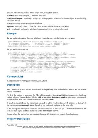 packets, which were packed into a larger ones, using fast-frames
tx-rate ( read-only: integer ) - transmit data rate
tx-signal-strength ( read-only: integer ) - average power of the AP transmit signal as received by
the client device
type ( read-only: name ) - type of the client
uptime ( read-only: time ) - time the client is associated with the access point
wds ( read-only: no | yes ) - whether the connected client is using wds or not
Example
To see registration table showing all clients currently associated with the access point:
[admin@MikroTik] interface wireless registration-table> print
# INTERFACE RADIO-NAME MAC-ADDRESS AP SIGNAL... TX-RATE
0 wireless1 000124705304 00:01:24:70:53:04 no -38dBm... 9Mbps
[admin@MikroTik] interface wireless registration-table>
To get additional statistics:
[admin@MikroTik] interface wireless> registration-table print stats
0 interface=dfaewad radio-name="000C42050436" mac-address=00:0C:42:05:04:36
ap=yes wds=no rx-rate=54Mbps tx-rate=54Mbps packets=597,668
bytes=48693,44191 frames=597,673 frame-bytes=48693,44266 hw-frames=597,683
hw-frame-bytes=63021,60698 uptime=45m28s last-activity=0s
signal-strength=-66dBm@54Mbps
strength-at-rates=-59dBm@1Mbps 13s120ms,-61dBm@6Mbps 7s770ms,-61dBm@9Mbps
40m43s970ms,-60dBm@12Mbps 40m43s760ms,-61dBm@18Mbps
40m43s330ms,-60dBm@24Mbps 40m43s,-61dBm@36Mbps
33m10s230ms,-62dBm@48Mbps 33m9s760ms,-66dBm@54Mbps 10ms
tx-signal-strength=-65dBm tx-ccq=24% rx-ccq=20% ack-timeout=28 distance=28
nstreme=no framing-mode=none routeros-version="2.9rc5"
last-ip=192.168.63.8
[admin@MikroTik] interface wireless>
Connect List
Home menu level: /interface wireless connect-list
Description
The Connect List is a list of rules (order is important), that determine to which AP the station
should connect to.
At first, the station is searching for APs all frequencies (from scan-list) in the respective band and
makes a list of Access Points. If the ssid is set under /interface wireless, the router removes all
Access Points from its AP list which do not have such ssid
If a rule is matched and the parameter connect is set to yes, the station will connect to this AP. If
the parameter says connect=no or the rule is not matched, we jump to the next rule.
If we have gone through all rules and haven't connected to any AP, yet. The router chooses an AP
with the best signal and ssid that is set under /interface wireless.
In case when the station has not connected to any AP, this process repeats from beginning.
Property Description
Page 260 of 695
Copyright 1999-2007, MikroTik. All rights reserved. Mikrotik, RouterOS and RouterBOARD are trademarks of Mikrotikls SIA.
Other trademarks and registred trademarks mentioned herein are properties of their respective owners.
 