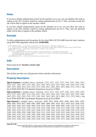 Notes
If you have default authentication action for the interface set to yes, you can disallow this node to
register at the AP's interface wlanN by setting authentication=no for it. Thus, all nodes except this
one will be able to register to the interface wlanN.
If you have default authentication action for the interface set to no, you can allow this node to
register at the AP's interface wlanN by setting authentication=yes for it. Thus, only the specified
nodes will be able to register to the interface wlanN.
Example
To allow authentication and forwarding for the client 00:01:24:70:3A:BB from the wlan1 interface
using WEP 40bit algorithm with the key 1234567890:
[admin@MikroTik] interface wireless access-list> add mac-address= 
... 00:01:24:70:3A:BB interface=wlan1 private-algo=40bit-wep private-key=1234567890
[admin@MikroTik] interface wireless access-list> print
Flags: X - disabled
0 mac-address=00:01:24:70:3A:BB interface=wlan1 authentication=yes
forwarding=yes ap-tx-limit=0 client-tx-limit=0 private-algo=40bit-wep
private-key="1234567890"
[admin@MikroTik] interface wireless access-list>
Info
Home menu level: /interface wireless info
Description
This facility provides you with general wireless interface information.
Property Description
2ghz-b-channels ( multiple choice, read-only: 2312, 2317, 2322, 2327, 2332, 2337, 2342, 2347,
2352, 2357, 2362, 2367, 2372, 2412, 2417, 2422, 2427, 2432, 2437, 2442, 2447, 2452, 2457, 2462,
2467, 2472, 2484, 2512, 2532, 2552, 2572, 2592, 2612, 2632, 2652, 2672, 2692, 2712, 2732 ) - the
list of 2GHz IEEE 802.11b channels (frequencies are given in MHz)
2ghz-g-channels ( multiple choice, read-only: 2312, 2317, 2322, 2327, 2332, 2337, 2342, 2347,
2352, 2357, 2362, 2367, 2372, 2412, 2417, 2422, 2427, 2432, 2437, 2442, 2447, 2452, 2457, 2462,
2467, 2472, 2512, 2532, 2552, 2572, 2592, 2612, 2632, 2652, 2672, 2692, 2712, 2732, 2484 ) - the
list of 2GHz IEEE 802.11g channels (frequencies are given in MHz)
5ghz-channels ( multiple choice, read-only: 4920, 4925, 4930, 4935, 4940, 4945, 4950, 4955,
4960, 4965, 4970, 4975, 4980, 4985, 4990, 4995, 5000, 5005, 5010, 5015, 5020, 5025, 5030, 5035,
5040, 5045, 5050, 5055, 5060, 5065, 5070, 5075, 5080, 5085, 5090, 5095, 5100, 5105, 5110, 5115,
5120, 5125, 5130, 5135, 5140, 5145, 5150, 5155, 5160, 5165, 5170, 5175, 5180, 5185, 5190, 5195,
5200, 5205, 5210, 5215, 5220, 5225, 5230, 5235, 5240, 5245, 5250, 5255, 5260, 5265, 5270, 5275,
5280, 5285, 5290, 5295, 5300, 5305, 5310, 5315, 5320, 5325, 5330, 5335, 5340, 5345, 5350, 5355,
5360, 5365, 5370, 5375, 5380, 5385, 5390, 5395, 5400, 5405, 5410, 5415, 5420, 5425, 5430, 5435,
5440, 5445, 5450, 5455, 5460, 5465, 5470, 5475, 5480, 5485, 5490, 5495, 5500, 5505, 5510, 5515,
5520, 5525, 5530, 5535, 5540, 5545, 5550, 5555, 5560, 5565, 5570, 5575, 5580, 5585, 5590, 5595,
Page 262 of 695
Copyright 1999-2007, MikroTik. All rights reserved. Mikrotik, RouterOS and RouterBOARD are trademarks of Mikrotikls SIA.
Other trademarks and registred trademarks mentioned herein are properties of their respective owners.
 