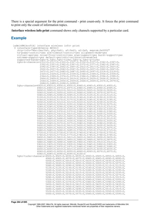 There is a special argument for the print command - print count-only. It forces the print command
to print only the count of information topics.
/interface wireless info print command shows only channels supported by a particular card.
Example
[admin@MikroTik] interface wireless info> print
0 interface-type=Atheros AR5413
chip-info="mac:0xa/0x5, phy:0x61, a5:0x63, a2:0x0, eeprom:0x5002"
tx-power-control=yes ack-timeout-control=yes alignment-mode=yes
virtual-aps=yes noise-floor-control=yes scan-support=yes burst-support=yes
nstreme-support=yes default-periodic-calibration=enabled
supported-bands=2ghz-b,5ghz,5ghz-turbo,2ghz-g,2ghz-g-turbo
2ghz-b-channels=2312:0,2317:0,2322:0,2327:0,2332:0,2337:0,2342:0,2347:0,
2352:0,2357:0,2362:0,2367:0,2372:0,2377:0,2382:0,2387:0,
2392:0,2397:0,2402:0,2407:0,2412:0,2417:0,2422:0,2427:0,
2432:0,2437:0,2442:0,2447:0,2452:0,2457:0,2462:0,2467:0,
2472:0,2477:0,2482:0,2487:0,2492:0,2497:0,2314:0,2319:0,
2324:0,2329:0,2334:0,2339:0,2344:0,2349:0,2354:0,2359:0,
2364:0,2369:0,2374:0,2379:0,2384:0,2389:0,2394:0,2399:0,
2404:0,2409:0,2414:0,2419:0,2424:0,2429:0,2434:0,2439:0,
2444:0,2449:0,2454:0,2459:0,2464:0,2469:0,2474:0,2479:0,
2484:0,2489:0,2494:0,2499:0
5ghz-channels=4920:0,4925:0,4930:0,4935:0,4940:0,4945:0,4950:0,4955:0,
4960:0,4965:0,4970:0,4975:0,4980:0,4985:0,4990:0,4995:0,
5000:0,5005:0,5010:0,5015:0,5020:0,5025:0,5030:0,5035:0,
5040:0,5045:0,5050:0,5055:0,5060:0,5065:0,5070:0,5075:0,
5080:0,5085:0,5090:0,5095:0,5100:0,5105:0,5110:0,5115:0,
5120:0,5125:0,5130:0,5135:0,5140:0,5145:0,5150:0,5155:0,
5160:0,5165:0,5170:0,5175:0,5180:0,5185:0,5190:0,5195:0,
5200:0,5205:0,5210:0,5215:0,5220:0,5225:0,5230:0,5235:0,
5240:0,5245:0,5250:0,5255:0,5260:0,5265:0,5270:0,5275:0,
5280:0,5285:0,5290:0,5295:0,5300:0,5305:0,5310:0,5315:0,
5320:0,5325:0,5330:0,5335:0,5340:0,5345:0,5350:0,5355:0,
5360:0,5365:0,5370:0,5375:0,5380:0,5385:0,5390:0,5395:0,
5400:0,5405:0,5410:0,5415:0,5420:0,5425:0,5430:0,5435:0,
5440:0,5445:0,5450:0,5455:0,5460:0,5465:0,5470:0,5475:0,
5480:0,5485:0,5490:0,5495:0,5500:0,5505:0,5510:0,5515:0,
5520:0,5525:0,5530:0,5535:0,5540:0,5545:0,5550:0,5555:0,
5560:0,5565:0,5570:0,5575:0,5580:0,5585:0,5590:0,5595:0,
5600:0,5605:0,5610:0,5615:0,5620:0,5625:0,5630:0,5635:0,
5640:0,5645:0,5650:0,5655:0,5660:0,5665:0,5670:0,5675:0,
5680:0,5685:0,5690:0,5695:0,5700:0,5705:0,5710:0,5715:0,
5720:0,5725:0,5730:0,5735:0,5740:0,5745:0,5750:0,5755:0,
5760:0,5765:0,5770:0,5775:0,5780:0,5785:0,5790:0,5795:0,
5800:0,5805:0,5810:0,5815:0,5820:0,5825:0,5830:0,5835:0,
5840:0,5845:0,5850:0,5855:0,5860:0,5865:0,5870:0,5875:0,
5880:0,5885:0,5890:0,5895:0,5900:0,5905:0,5910:0,5915:0,
5920:0,5925:0,5930:0,5935:0,5940:0,5945:0,5950:0,5955:0,
5960:0,5965:0,5970:0,5975:0,5980:0,5985:0,5990:0,5995:0,
6000:0,6005:0,6010:0,6015:0,6020:0,6025:0,6030:0,6035:0,
6040:0,6045:0,6050:0,6055:0,6060:0,6065:0,6070:0,6075:0,
6080:0,6085:0,6090:0,6095:0,6100:0
5ghz-turbo-channels=4920:0,4925:0,4930:0,4935:0,4940:0,4945:0,4950:0,4955:0,
4960:0,4965:0,4970:0,4975:0,4980:0,4985:0,4990:0,4995:0,
5000:0,5005:0,5010:0,5015:0,5020:0,5025:0,5030:0,5035:0,
5040:0,5045:0,5050:0,5055:0,5060:0,5065:0,5070:0,5075:0,
5080:0,5085:0,5090:0,5095:0,5100:0,5105:0,5110:0,5115:0,
5120:0,5125:0,5130:0,5135:0,5140:0,5145:0,5150:0,5155:0,
5160:0,5165:0,5170:0,5175:0,5180:0,5185:0,5190:0,5195:0,
5200:0,5205:0,5210:0,5215:0,5220:0,5225:0,5230:0,5235:0,
5240:0,5245:0,5250:0,5255:0,5260:0,5265:0,5270:0,5275:0,
5280:0,5285:0,5290:0,5295:0,5300:0,5305:0,5310:0,5315:0,
5320:0,5325:0,5330:0,5335:0,5340:0,5345:0,5350:0,5355:0,
5360:0,5365:0,5370:0,5375:0,5380:0,5385:0,5390:0,5395:0,
5400:0,5405:0,5410:0,5415:0,5420:0,5425:0,5430:0,5435:0,
5440:0,5445:0,5450:0,5455:0,5460:0,5465:0,5470:0,5475:0,
5480:0,5485:0,5490:0,5495:0,5500:0,5505:0,5510:0,5515:0,
5520:0,5525:0,5530:0,5535:0,5540:0,5545:0,5550:0,5555:0,
5560:0,5565:0,5570:0,5575:0,5580:0,5585:0,5590:0,5595:0,
Page 264 of 695
Copyright 1999-2007, MikroTik. All rights reserved. Mikrotik, RouterOS and RouterBOARD are trademarks of Mikrotikls SIA.
Other trademarks and registred trademarks mentioned herein are properties of their respective owners.
 