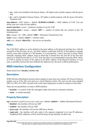 • yes - ssid is not included in the beacon frames. AP replies only to probe-requests with the given
ssid
• no - ssid is included in beacon frames. AP replies to probe-requests with the given ssid and to
'broadcast ssid'
mac-address ( MAC address ; default: 02:00:00:AA:00:00 ) - MAC address of VAP. You can
define your own value for mac-address
master-interface ( name ) - hardware interface to use for VAP
max-station-count ( integer ; default: 2007 ) - number of clients that can connect to this AP
simultaneously
mtu ( integer : 68 ..1600 ; default: 1500 ) - Maximum Transmission Unit
name ( name ; default: wlanN ) - interface name
ssid ( text ; default: MikroTik ) - the service set identifier
Notes
The VAP MAC address is set by default to the same address as the physical interface has, with the
second bit of the first byte set (i.e., the MAC address would start with 02). If that address is already
used by some other wireless or VAP interface, it is increased by 1 until a free spot is found. When
manually assigning MAC address, keep in mind that it should have the first bit of the first byte
unset (so it should not be like 01, or A3). Note also that it is recommended to keep the MAC adress
of VAP as similar (in terms of bit values) to the MAC address of the physical interface it is put
onto, as possible, because the more different the addresses are, the more it affects performance.
WDS Interface Configuration
Home menu level: /interface wireless wds
Description
WDS (Wireless Distribution System) allows packets to pass from one wireless AP (Access Point) to
another, just as if the APs were ports on a wired Ethernet switch. APs must use the same standard
(802.11a, 802.11b or 802.11g) and work on the same frequencies in order to connect to each other.
There are two possibilities to create a WDS interface:
• dynamic - is created 'on the fly' and appers under wds menu as a dynamic interface
• static - is created manually
Property Description
arp ( disabled | enabled | proxy-arp | reply-only ; default: enabled ) - Address Resolution Protocol
• disabled - the interface will not use ARP
• enabled - the interface will use ARP
• proxy-arp - the interface will use the ARP proxy feature
• reply-only - the interface will only reply to the requests originated to its own IP addresses.
Neighbour MAC addresses will be resolved using /ip arp statically set table only
Page 266 of 695
Copyright 1999-2007, MikroTik. All rights reserved. Mikrotik, RouterOS and RouterBOARD are trademarks of Mikrotikls SIA.
Other trademarks and registred trademarks mentioned herein are properties of their respective owners.
 