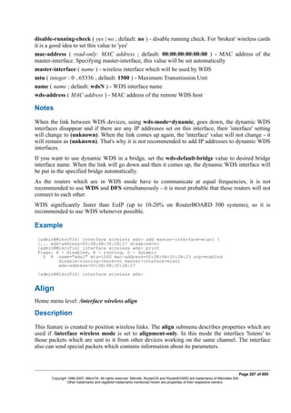disable-running-check ( yes | no ; default: no ) - disable running check. For 'broken' wireless cards
it is a good idea to set this value to 'yes'
mac-address ( read-only: MAC address ; default: 00:00:00:00:00:00 ) - MAC address of the
master-interface. Specifying master-interface, this value will be set automatically
master-interface ( name ) - wireless interface which will be used by WDS
mtu ( integer : 0 ..65336 ; default: 1500 ) - Maximum Transmission Unit
name ( name ; default: wdsN ) - WDS interface name
wds-address ( MAC address ) - MAC address of the remote WDS host
Notes
When the link between WDS devices, using wds-mode=dynamic, goes down, the dynamic WDS
interfaces disappear and if there are any IP addresses set on this interface, their 'interface' setting
will change to (unknown). When the link comes up again, the 'interface' value will not change - it
will remain as (unknown). That's why it is not recommended to add IP addresses to dynamic WDS
interfaces.
If you want to use dynamic WDS in a bridge, set the wds-default-bridge value to desired bridge
interface name. When the link will go down and then it comes up, the dynamic WDS interface will
be put in the specified bridge automatically.
As the routers which are in WDS mode have to communicate at equal frequencies, it is not
recommended to use WDS and DFS simultaneously - it is most probable that these routers will not
connect to each other.
WDS significantly faster than EoIP (up to 10-20% on RouterBOARD 500 systems), so it is
recommended to use WDS whenever possible.
Example
[admin@MikroTik] interface wireless wds> add master-interface=wlan1 
... wds-address=00:0B:6B:30:2B:27 disabled=no
[admin@MikroTik] interface wireless wds> print
Flags: X - disabled, R - running, D - dynamic
0 R name="wds1" mtu=1500 mac-address=00:0B:6B:30:2B:23 arp=enabled
disable-running-check=no master-inteface=wlan1
wds-address=00:0B:6B:30:2B:27
[admin@MikroTik] interface wireless wds>
Align
Home menu level: /interface wireless align
Description
This feature is created to position wireless links. The align submenu describes properties which are
used if /interface wireless mode is set to alignment-only. In this mode the interface 'listens' to
those packets which are sent to it from other devices working on the same channel. The interface
also can send special packets which contains information about its parameters.
Page 267 of 695
Copyright 1999-2007, MikroTik. All rights reserved. Mikrotik, RouterOS and RouterBOARD are trademarks of Mikrotikls SIA.
Other trademarks and registred trademarks mentioned herein are properties of their respective owners.
 