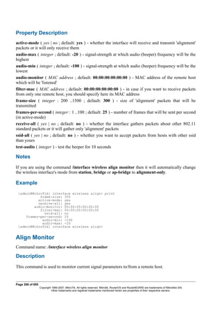 Property Description
active-mode ( yes | no ; default: yes ) - whether the interface will receive and transmit 'alignment'
packets or it will only receive them
audio-max ( integer ; default: -20 ) - signal-strength at which audio (beeper) frequency will be the
highest
audio-min ( integer ; default: -100 ) - signal-strength at which audio (beeper) frequency will be the
lowest
audio-monitor ( MAC address ; default: 00:00:00:00:00:00 ) - MAC address of the remote host
which will be 'listened'
filter-mac ( MAC address ; default: 00:00:00:00:00:00 ) - in case if you want to receive packets
from only one remote host, you should specify here its MAC address
frame-size ( integer : 200 ..1500 ; default: 300 ) - size of 'alignment' packets that will be
transmitted
frames-per-second ( integer : 1 ..100 ; default: 25 ) - number of frames that will be sent per second
(in active-mode)
receive-all ( yes | no ; default: no ) - whether the interface gathers packets about other 802.11
standard packets or it will gather only 'alignment' packets
ssid-all ( yes | no ; default: no ) - whether you want to accept packets from hosts with other ssid
than yours
test-audio ( integer ) - test the beeper for 10 seconds
Notes
If you are using the command /interface wireless align monitor then it will automatically change
the wireless interface's mode from station, bridge or ap-bridge to alignment-only.
Example
[admin@MikroTik] interface wireless align> print
frame-size: 300
active-mode: yes
receive-all: yes
audio-monitor: 00:00:00:00:00:00
filter-mac: 00:00:00:00:00:00
ssid-all: no
frames-per-second: 25
audio-min: -100
audio-max: -20
[admin@MikroTik] interface wireless align>
Align Monitor
Command name: /interface wireless align monitor
Description
This command is used to monitor current signal parameters to/from a remote host.
Page 268 of 695
Copyright 1999-2007, MikroTik. All rights reserved. Mikrotik, RouterOS and RouterBOARD are trademarks of Mikrotikls SIA.
Other trademarks and registred trademarks mentioned herein are properties of their respective owners.
 