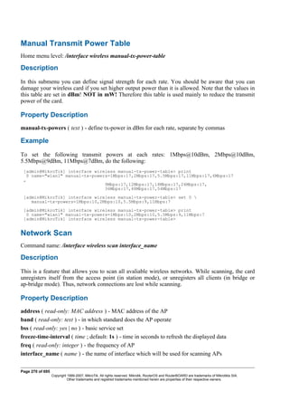 Manual Transmit Power Table
Home menu level: /interface wireless manual-tx-power-table
Description
In this submenu you can define signal strength for each rate. You should be aware that you can
damage your wireless card if you set higher output power than it is allowed. Note that the values in
this table are set in dBm! NOT in mW! Therefore this table is used mainly to reduce the transmit
power of the card.
Property Description
manual-tx-powers ( text ) - define tx-power in dBm for each rate, separate by commas
Example
To set the following transmit powers at each rates: 1Mbps@10dBm, 2Mbps@10dBm,
5.5Mbps@9dBm, 11Mbps@7dBm, do the following:
[admin@MikroTik] interface wireless manual-tx-power-table> print
0 name="wlan1" manual-tx-powers=1Mbps:17,2Mbps:17,5.5Mbps:17,11Mbps:17,6Mbps:17
,
9Mbps:17,12Mbps:17,18Mbps:17,24Mbps:17,
36Mbps:17,48Mbps:17,54Mbps:17
[admin@MikroTik] interface wireless manual-tx-power-table> set 0 
manual-tx-powers=1Mbps:10,2Mbps:10,5.5Mbps:9,11Mbps:7
[admin@MikroTik] interface wireless manual-tx-power-table> print
0 name="wlan1" manual-tx-powers=1Mbps:10,2Mbps:10,5.5Mbps:9,11Mbps:7
[admin@MikroTik] interface wireless manual-tx-power-table>
Network Scan
Command name: /interface wireless scan interface_name
Description
This is a feature that allows you to scan all avaliable wireless networks. While scanning, the card
unregisters itself from the access point (in station mode), or unregisters all clients (in bridge or
ap-bridge mode). Thus, network connections are lost while scanning.
Property Description
address ( read-only: MAC address ) - MAC address of the AP
band ( read-only: text ) - in which standard does the AP operate
bss ( read-only: yes | no ) - basic service set
freeze-time-interval ( time ; default: 1s ) - time in seconds to refresh the displayed data
freq ( read-only: integer ) - the frequency of AP
interface_name ( name ) - the name of interface which will be used for scanning APs
Page 270 of 695
Copyright 1999-2007, MikroTik. All rights reserved. Mikrotik, RouterOS and RouterBOARD are trademarks of Mikrotikls SIA.
Other trademarks and registred trademarks mentioned herein are properties of their respective owners.
 