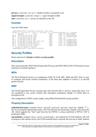 privacy ( read-only: yes | no ) - whether all data is encrypted or not
signal-strength ( read-only: integer ) - signal strength in dBm
ssid ( read-only: text ) - service set identifier of the AP
Example
Scan the 5GHz band:
[admin@MikroTik] interface wireless> scan wlan1
Flags: A - active, B - bss, P - privacy, R - routeros-network, N - nstreme
ADDRESS SSID BAND FREQ SIG RADIO-NAME
AB R 00:0C:42:05:00:28 test 5ghz 5180 -77 000C42050028
AB R 00:02:6F:20:34:82 aap1 5ghz 5180 -73 00026F203482
AB 00:0B:6B:30:80:0F www 5ghz 5180 -84
AB R 00:0B:6B:31:B6:D7 www 5ghz 5180 -81 000B6B31B6D7
AB R 00:0B:6B:33:1A:D5 R52_test_new 5ghz 5180 -79 000B6B331AD5
AB R 00:0B:6B:33:0D:EA short5 5ghz 5180 -70 000B6B330DEA
AB R 00:0B:6B:31:52:69 MikroTik 5ghz 5220 -69 000B6B315269
AB R 00:0B:6B:33:12:BF long2 5ghz 5260 -55 000B6B3312BF
-- [Q quit|D dump|C-z pause]
[admin@MikroTik] interface wireless>
Security Profiles
Home menu level: /interface wireless security-profiles
Description
This section provides WEP (Wired Equivalent Privacy) and WPA/WPA2 (Wi-Fi Protected Access)
functions to wireless interfaces.
WPA
The Wi-Fi Protected Access is a combination of 802.1X, EAP, MIC, TKIP and AES. This is a easy
to configure and secure wireless mechanism. It has been later updated to version 2, to provide
greater security.
WEP
The Wired Equivalent Privacy encrypts data only between 802.11 devices, using static keys. It is
not considered a very secure wireless data encryption mechanism, though it is better than no
encryption at all.
The configuration of WEP is quite simple, using MikroTik RouterOS security profiles.
Property Description
authentication-types ( multiple choice: wpa-psk | wpa2-psk | wpa-eap | wpa2-eap ; default: "" ) -
the list of accepted authentication types. APs will advertise the listed types. Stations will choose the
AP, which supports the "best" type from the list (WPA2 is always preferred to WPA1; EAP is
preferred to PSK)
eap-methods ( multiple choice: eap-tls | passthrough ) - the ordered list of EAP methods. APs will
to propose to the stations one by one (if first method listed is rejected, the next one is tried). Stations
Page 271 of 695
Copyright 1999-2007, MikroTik. All rights reserved. Mikrotik, RouterOS and RouterBOARD are trademarks of Mikrotikls SIA.
Other trademarks and registred trademarks mentioned herein are properties of their respective owners.
 