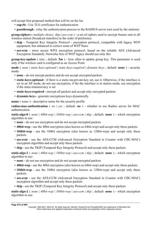 will accept first proposed method that will be on the list
• eap-tls - Use TLS certificates for authentication
• passthrough - relay the authentication process to the RADIUS server (not used by the stations)
group-ciphers ( multiple choice: tkip | aes-ccm ) - a set of ciphers used to encrypt frames sent to all
wireless station (broadcast transfers) in the order of preference
• tkip - Temporal Key Integrity Protocol - encryption protocol, compatible with lagacy WEP
equipment, but enhanced to correct some of WEP flaws
• aes-ccm - more secure WPA encryption protocol, based on the reliable AES (Advanced
Encryption Standard). Networks free of WEP legacy should use only this
group-key-update ( time ; default: 5m ) - how often to update group key. This parameter is used
only if the wireless card is configured as an Access Point
mode ( none | static-keys-optional | static-keys-required | dynamic-keys ; default: none ) - security
mode:
• none - do not encrypt packets and do not accept encrypted packets
• static-keys-optional - if there is a static-sta-private-key set, use it. Otherwise, if the interface is
set in an AP mode, do not use encryption, if the the interface is in station mode, use encryption
if the static-transmit-key is set
• static-keys-required - encrypt all packets and accept only encrypted packets
• dynamic-keys - generate encryptioon keys dynamically
name ( name ) - descriptive name for the security profile
radius-mac-authentication ( no | yes ; default: no ) - whether to use Radius server for MAC
authentication
static-algo-0 ( none | 40bit-wep | 104bit-wep | aes-ccm | tkip ; default: none ) - which encryption
algorithm to use:
• none - do not use encryption and do not accept encrypted packets
• 40bit-wep - use the 40bit encryption (also known as 64bit-wep) and accept only these packets
• 104bit-wep - use the 104bit encryption (also known as 128bit-wep) and accept only these
packets
• aes-ccm - use the AES-CCM (Advanced Encryption Standard in Counter with CBC-MAC)
encryption algorithm and accept only these packets
• tkip - use the TKIP (Temporal Key Integrity Protocol) and accept only these packets
static-algo-1 ( none | 40bit-wep | 104bit-wep | aes-ccm | tkip ; default: none ) - which encryption
algorithm to use:
• none - do not use encryption and do not accept encrypted packets
• 40bit-wep - use the 40bit encryption (also known as 64bit-wep) and accept only these packets
• 104bit-wep - use the 104bit encryption (also known as 128bit-wep) and accept only these
packets
• aes-ccm - use the AES-CCM (Advanced Encryption Standard in Counter with CBC-MAC)
encryption algorithm and accept only these packets
• tkip - use the TKIP (Temporal Key Integrity Protocol) and accept only these packets
static-algo-2 ( none | 40bit-wep | 104bit-wep | aes-ccm | tkip ; default: none ) - which encryption
algorithm to use:
Page 272 of 695
Copyright 1999-2007, MikroTik. All rights reserved. Mikrotik, RouterOS and RouterBOARD are trademarks of Mikrotikls SIA.
Other trademarks and registred trademarks mentioned herein are properties of their respective owners.
 