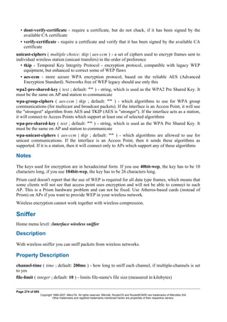 • dont-verify-certificate - require a certificate, but do not chack, if it has been signed by the
available CA certificate
• verify-certificate - require a certificate and verify that it has been signed by the available CA
certificate
unicast-ciphers ( multiple choice: tkip | aes-ccm ) - a set of ciphers used to encrypt frames sent to
individual wireless station (unicast transfers) in the order of preference
• tkip - Temporal Key Integrity Protocol - encryption protocol, compatible with lagacy WEP
equipment, but enhanced to correct some of WEP flaws
• aes-ccm - more secure WPA encryption protocol, based on the reliable AES (Advanced
Encryption Standard). Networks free of WEP legacy should use only this
wpa2-pre-shared-key ( text ; default: "" ) - string, which is used as the WPA2 Pre Shared Key. It
must be the same on AP and station to communicate
wpa-group-ciphers ( aes-ccm | tkip ; default: "" ) - which algorithms to use for WPA group
communications (for multicast and broadcast packets). If the interface is an Access Point, it will use
the "strongest" algorithm from AES and TKIP (AES is "stronger"). If the interface acts as a station,
it will connect to Access Points which support at least one of selected algorithms
wpa-pre-shared-key ( text ; default: "" ) - string, which is used as the WPA Pre Shared Key. It
must be the same on AP and station to communicate
wpa-unicast-ciphers ( aes-ccm | tkip ; default: "" ) - which algorithms are allowed to use for
unicast communications. If the interface is an Access Point, then it sends these algorithms as
supported. If it is a station, then it will connect only to APs which support any of these algorithms
Notes
The keys used for encryption are in hexadecimal form. If you use 40bit-wep, the key has to be 10
characters long, if you use 104bit-wep, the key has to be 26 characters long.
Prism card doesn't report that the use of WEP is required for all data type frames, which means that
some clients will not see that access point uses encryption and will not be able to connect to such
AP. This is a Prism hardware problem and can not be fixed. Use Atheros-based cards (instead of
Prism) on APs if you want to provide WEP in your wireless network.
Wireless encryption cannot work together with wireless compression.
Sniffer
Home menu level: /interface wireless sniffer
Description
With wireless sniffer you can sniff packets from wireless networks.
Property Description
channel-time ( time ; default: 200ms ) - how long to sniff each channel, if multiple-channels is set
to yes
file-limit ( integer ; default: 10 ) - limits file-name's file size (measured in kilobytes)
Page 274 of 695
Copyright 1999-2007, MikroTik. All rights reserved. Mikrotik, RouterOS and RouterBOARD are trademarks of Mikrotikls SIA.
Other trademarks and registred trademarks mentioned herein are properties of their respective owners.
 