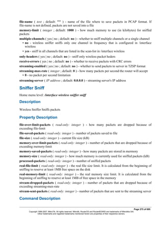 file-name ( text ; default: "" ) - name of the file where to save packets in PCAP format. If
file-name is not defined, packets are not saved into a file
memory-limit ( integer ; default: 1000 ) - how much memory to use (in kilobytes) for sniffed
packets
multiple-channels ( yes | no ; default: no ) - whether to sniff multiple channels or a single channel
• no - wireless sniffer sniffs only one channel in frequency that is configured in /interface
wireless
• yes - sniff in all channels that are listed in the scan-list in /interface wireless
only-headers ( yes | no ; default: no ) - sniff only wireless packet heders
receive-errors ( yes | no ; default: no ) - whether to receive packets with CRC errors
streaming-enabled ( yes | no ; default: no ) - whether to send packets to server in TZSP format
streaming-max-rate ( integer ; default: 0 ) - how many packets per second the router will accept
• 0 - no packet per second limitation
streaming-server ( IP address ; default: 0.0.0.0 ) - streaming server's IP address
Sniffer Sniff
Home menu level: /interface wireless sniffer sniff
Description
Wireless Sniffer Sniffs packets
Property Description
file-over-limit-packets ( read-only: integer ) - how many packets are dropped because of
exceeding file-limit
file-saved-packets ( read-only: integer ) - number of packets saved to file
file-size ( read-only: integer ) - current file size (kB)
memory-over-limit-packets ( read-only: integer ) - number of packets that are dropped because of
exceeding memory-limit
memory-saved-packets ( read-only: integer ) - how many packets are stored in mermory
memory-size ( read-only: integer ) - how much memory is currently used for sniffed packets (kB)
processed-packets ( read-only: integer ) - number of sniffed packets
real-file-limit ( read-only: integer ) - the real file size limit. It is calculated from the beginning of
sniffing to reserve at least 1MB free space on the disk
real-memory-limit ( read-only: integer ) - the real memory size limit. It is calculated from the
beginning of sniffing to reserve at least 1MB of free space in the memory
stream-dropped-packets ( read-only: integer ) - number of packets that are dropped because of
exceeding streaming-max-rate
stream-sent-packets ( read-only: integer ) - number of packets that are sent to the streaming server
Command Description
Page 275 of 695
Copyright 1999-2007, MikroTik. All rights reserved. Mikrotik, RouterOS and RouterBOARD are trademarks of Mikrotikls SIA.
Other trademarks and registred trademarks mentioned herein are properties of their respective owners.
 