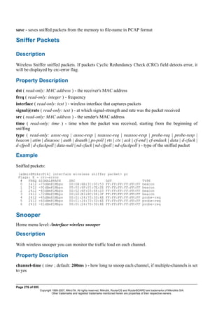 save - saves sniffed packets from the memory to file-name in PCAP format
Sniffer Packets
Description
Wireless Sniffer sniffed packets. If packets Cyclic Redundancy Check (CRC) field detects error, it
will be displayed by crc-error flag.
Property Description
dst ( read-only: MAC address ) - the receiver's MAC address
freq ( read-only: integer ) - frequency
interface ( read-only: text ) - wireless interface that captures packets
signal@rate ( read-only: text ) - at which signal-strength and rate was the packet received
src ( read-only: MAC address ) - the sender's MAC address
time ( read-only: time ) - time when the packet was received, starting from the beginning of
sniffing
type ( read-only: assoc-req | assoc-resp | reassoc-req | reassoc-resp | probe-req | probe-resp |
beacon | atim | disassoc | auth | deauth | ps-poll | rts | cts | ack | cf-end | cf-endack | data | d-cfack |
d-cfpoll | d-cfackpoll | data-null | nd-cfack | nd-cfpoll | nd-cfackpoll ) - type of the sniffed packet
Example
Sniffed packets:
[admin@MikroTik] interface wireless sniffer packet> pr
Flags: E - crc-error
# FREQ SIGNAL@RATE SRC DST TYPE
0 2412 -73dBm@1Mbps 00:0B:6B:31:00:53 FF:FF:FF:FF:FF:FF beacon
1 2412 -91dBm@1Mbps 00:02:6F:01:CE:2E FF:FF:FF:FF:FF:FF beacon
2 2412 -45dBm@1Mbps 00:02:6F:05:68:D3 FF:FF:FF:FF:FF:FF beacon
3 2412 -72dBm@1Mbps 00:60:B3:8C:98:3F FF:FF:FF:FF:FF:FF beacon
4 2412 -65dBm@1Mbps 00:01:24:70:3D:4E FF:FF:FF:FF:FF:FF probe-req
5 2412 -60dBm@1Mbps 00:01:24:70:3D:4E FF:FF:FF:FF:FF:FF probe-req
6 2412 -61dBm@1Mbps 00:01:24:70:3D:4E FF:FF:FF:FF:FF:FF probe-req
Snooper
Home menu level: /interface wireless snooper
Description
With wireless snooper you can monitor the traffic load on each channel.
Property Description
channel-time ( time ; default: 200ms ) - how long to snoop each channel, if multiple-channels is set
to yes
Page 276 of 695
Copyright 1999-2007, MikroTik. All rights reserved. Mikrotik, RouterOS and RouterBOARD are trademarks of Mikrotikls SIA.
Other trademarks and registred trademarks mentioned herein are properties of their respective owners.
 