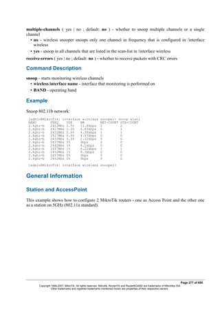 multiple-channels ( yes | no ; default: no ) - whether to snoop multiple channels or a single
channel
• no - wireless snooper snoops only one channel in frequency that is configured in /interface
wireless
• yes - snoop in all channels that are listed in the scan-list in /interface wireless
receive-errors ( yes | no ; default: no ) - whether to receive packets with CRC errors
Command Description
snoop - starts monitoring wireless channels
• wireless interface name - interface that monitoring is performed on
• BAND - operating band
Example
Snoop 802.11b network:
[admin@MikroTik] interface wireless snooper> snoop wlan1
BAND FREQ USE BW NET-COUNT STA-COUNT
2.4ghz-b 2412MHz 1.5% 11.8kbps 2 2
2.4ghz-b 2417MHz 1.3% 6.83kbps 0 1
2.4ghz-b 2422MHz 0.6% 4.38kbps 1 1
2.4ghz-b 2427MHz 0.6% 4.43kbps 0 0
2.4ghz-b 2432MHz 0.3% 2.22kbps 0 0
2.4ghz-b 2437MHz 0% 0bps 0 0
2.4ghz-b 2442MHz 1% 8.1kbps 0 0
2.4ghz-b 2447MHz 1% 8.22kbps 1 1
2.4ghz-b 2452MHz 1% 8.3kbps 0 0
2.4ghz-b 2457MHz 0% 0bps 0 0
2.4ghz-b 2462MHz 0% 0bps 0 0
[admin@MikroTik] interface wireless snooper>
General Information
Station and AccessPoint
This example shows how to configure 2 MikroTik routers - one as Access Point and the other one
as a station on 5GHz (802.11a standard).
Page 277 of 695
Copyright 1999-2007, MikroTik. All rights reserved. Mikrotik, RouterOS and RouterBOARD are trademarks of Mikrotikls SIA.
Other trademarks and registred trademarks mentioned herein are properties of their respective owners.
 