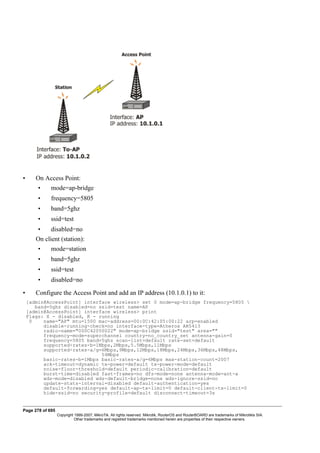• On Access Point:
• mode=ap-bridge
• frequency=5805
• band=5ghz
• ssid=test
• disabled=no
On client (station):
• mode=station
• band=5ghz
• ssid=test
• disabled=no
• Configure the Access Point and add an IP address (10.1.0.1) to it:
[admin@AccessPoint] interface wireless> set 0 mode=ap-bridge frequency=5805 
band=5ghz disabled=no ssid=test name=AP
[admin@AccessPoint] interface wireless> print
Flags: X - disabled, R - running
0 name="AP" mtu=1500 mac-address=00:0C:42:05:00:22 arp=enabled
disable-running-check=no interface-type=Atheros AR5413
radio-name="000C42050022" mode=ap-bridge ssid="test" area=""
frequency-mode=superchannel country=no_country_set antenna-gain=0
frequency=5805 band=5ghz scan-list=default rate-set=default
supported-rates-b=1Mbps,2Mbps,5.5Mbps,11Mbps
supported-rates-a/g=6Mbps,9Mbps,12Mbps,18Mbps,24Mbps,36Mbps,48Mbps,
54Mbps
basic-rates-b=1Mbps basic-rates-a/g=6Mbps max-station-count=2007
ack-timeout=dynamic tx-power=default tx-power-mode=default
noise-floor-threshold=default periodic-calibration=default
burst-time=disabled fast-frames=no dfs-mode=none antenna-mode=ant-a
wds-mode=disabled wds-default-bridge=none wds-ignore-ssid=no
update-stats-interval=disabled default-authentication=yes
default-forwarding=yes default-ap-tx-limit=0 default-client-tx-limit=0
hide-ssid=no security-profile=default disconnect-timeout=3s
Page 278 of 695
Copyright 1999-2007, MikroTik. All rights reserved. Mikrotik, RouterOS and RouterBOARD are trademarks of Mikrotikls SIA.
Other trademarks and registred trademarks mentioned herein are properties of their respective owners.
 