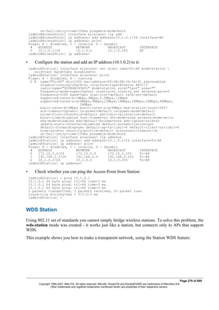 on-fail-retry-time=100ms preamble-mode=both
[admin@AccessPoint] interface wireless> /ip add
[admin@AccessPoint] ip address> add address=10.1.0.1/24 interface=AP
[admin@AccessPoint] ip address> print
Flags: X - disabled, I - invalid, D - dynamic
# ADDRESS NETWORK BROADCAST INTERFACE
0 10.1.0.1/24 10.1.0.0 10.1.0.255 AP
[admin@AccessPoint] ip address>
• Configure the station and add an IP address (10.1.0.2) to it:
[admin@Station] interface wireless> set wlan1 name=To-AP mode=station 
ssid=test band=5ghz disabled=no
[admin@Station] interface wireless> print
Flags: X - disabled, R - running
0 R name="To-AP" mtu=1500 mac-address=00:0B:6B:34:5A:91 arp=enabled
disable-running-check=no interface-type=Atheros AR5213
radio-name="000B6B345A91" mode=station ssid="test" area=""
frequency-mode=superchannel country=no_country_set antenna-gain=0
frequency=5180 band=5ghz scan-list=default rate-set=default
supported-rates-b=1Mbps,2Mbps,5.5Mbps,11Mbps
supported-rates-a/g=6Mbps,9Mbps,12Mbps,18Mbps,24Mbps,36Mbps,48Mbps,
54Mbps
basic-rates-b=1Mbps basic-rates-a/g=6Mbps max-station-count=2007
ack-timeout=dynamic tx-power=default tx-power-mode=default
noise-floor-threshold=default periodic-calibration=default
burst-time=disabled fast-frames=no dfs-mode=none antenna-mode=ant-a
wds-mode=disabled wds-default-bridge=none wds-ignore-ssid=no
update-stats-interval=disabled default-authentication=yes
default-forwarding=yes default-ap-tx-limit=0 default-client-tx-limit=0
hide-ssid=no security-profile=default disconnect-timeout=3s
on-fail-retry-time=100ms preamble-mode=both
[admin@Station] interface wireless> /ip address
[admin@Station] ip address> add address=10.1.0.2/24 interface=To-AP
[admin@Station] ip address> print
Flags: X - disabled, I - invalid, D - dynamic
# ADDRESS NETWORK BROADCAST INTERFACE
0 172.16.0.2/24 172.16.0.0 172.16.0.255 To-AP
1 192.168.2.3/24 192.168.2.0 192.168.2.255 To-AP
2 10.1.0.2/24 10.1.0.0 10.1.0.255 To-AP
[admin@Station] ip address>
• Check whether you can ping the Access Point from Station:
[admin@Station] > ping 10.1.0.1
10.1.0.1 64 byte ping: ttl=64 time=3 ms
10.1.0.1 64 byte ping: ttl=64 time=3 ms
10.1.0.1 64 byte ping: ttl=64 time=3 ms
3 packets transmitted, 3 packets received, 0% packet loss
round-trip min/avg/max = 3/3.0/3 ms
[admin@Station] >
WDS Station
Using 802.11 set of standards you cannot simply bridge wireless stations. To solve this problem, the
wds-station mode was created - it works just like a station, but connects only to APs that support
WDS.
This example shows you how to make a transparent network, using the Station WDS feature:
Page 279 of 695
Copyright 1999-2007, MikroTik. All rights reserved. Mikrotik, RouterOS and RouterBOARD are trademarks of Mikrotikls SIA.
Other trademarks and registred trademarks mentioned herein are properties of their respective owners.
 