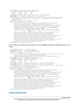 [admin@WDS_AP] interface bridge port> print
# INTERFACE BRIDGE PRIORITY PATH-COST
0 Public none 128 10
1 wlan1 none 128 10
[admin@WDS_AP] interface bridge port> set 0 bridge=bridge1
[admin@WDS_AP] interface bridge port> /in wireless
[admin@WDS_AP] interface wireless> set wlan1 mode=ap-bridge ssid=wds-sta-test 
wds-mode=dynamic wds-default-bridge=bridge1 disabled=no band=2.4ghz-b/g 
frequency=2437
[admin@WDS_AP] interface wireless> print
Flags: X - disabled, R - running
0 name="wlan1" mtu=1500 mac-address=00:0C:42:05:00:22 arp=enabled
disable-running-check=no interface-type=Atheros AR5413
radio-name="000C42050022" mode=ap-bridge ssid="wds-sta-test" area=""
frequency-mode=superchannel country=no_country_set antenna-gain=0
frequency=2437 band=2.4ghz-b/g scan-list=default rate-set=default
supported-rates-b=1Mbps,2Mbps,5.5Mbps,11Mbps
supported-rates-a/g=6Mbps,9Mbps,12Mbps,18Mbps,24Mbps,36Mbps,48Mbps,
54Mbps
basic-rates-b=1Mbps basic-rates-a/g=6Mbps max-station-count=2007
ack-timeout=dynamic tx-power=default tx-power-mode=default
noise-floor-threshold=default periodic-calibration=default
burst-time=disabled fast-frames=no dfs-mode=none antenna-mode=ant-a
wds-mode=dynamic wds-default-bridge=bridge1 wds-ignore-ssid=no
update-stats-interval=disabled default-authentication=yes
default-forwarding=yes default-ap-tx-limit=0 default-client-tx-limit=0
hide-ssid=no security-profile=default disconnect-timeout=3s
on-fail-retry-time=100ms preamble-mode=both
[admin@WDS_AP] interface wireless>
Now configure the WDS station and put the wireless (wlan1) and ethernet (Local) interfaces into a
bridge:
[admin@WDS_Station] > interface bridge
[admin@WDS_Station] interface bridge> add
[admin@WDS_Station] interface bridge> print
Flags: X - disabled, R - running
0 R name="bridge1" mtu=1500 arp=enabled mac-address=11:05:00:00:02:00 stp=no
priority=32768 ageing-time=5m forward-delay=15s
garbage-collection-interval=4s hello-time=2s max-message-age=20s
[admin@WDS_Station] interface bridge> port
[admin@WDS_Station] interface bridge port> print
# INTERFACE BRIDGE PRIORITY PATH-COST
0 Local none 128 10
1 wlan1 none 128 10
[admin@WDS_Station] interface bridge port> set 0,1 bridge=bridge1
[admin@WDS_Station] interface bridge port> /interface wireless
[admin@WDS_Station] interface wireless> set wlan1 mode=station-wds disabled=no 
... ssid=wds-sta-test band=2.4ghz-b/g
[admin@WDS_Station] interface wireless> print
Flags: X - disabled, R - running
0 R name="wlan1" mtu=1500 mac-address=00:0B:6B:34:5A:91 arp=enabled
disable-running-check=no interface-type=Atheros AR5213
radio-name="000B6B345A91" mode=station-wds ssid="wds-sta-test" area=""
frequency-mode=superchannel country=no_country_set antenna-gain=0
frequency=2412 band=2.4ghz-b/g scan-list=default rate-set=default
supported-rates-b=1Mbps,2Mbps,5.5Mbps,11Mbps
supported-rates-a/g=6Mbps,9Mbps,12Mbps,18Mbps,24Mbps,36Mbps,48Mbps,
54Mbps
basic-rates-b=1Mbps basic-rates-a/g=6Mbps max-station-count=2007
ack-timeout=dynamic tx-power=default tx-power-mode=default
noise-floor-threshold=default periodic-calibration=default
burst-time=disabled fast-frames=no dfs-mode=none antenna-mode=ant-a
wds-mode=disabled wds-default-bridge=none wds-ignore-ssid=no
update-stats-interval=disabled default-authentication=yes
default-forwarding=yes default-ap-tx-limit=0 default-client-tx-limit=0
hide-ssid=no security-profile=default disconnect-timeout=3s
on-fail-retry-time=100ms preamble-mode=both
[admin@WDS_Station] interface wireless>
Virtual Access Point
Page 281 of 695
Copyright 1999-2007, MikroTik. All rights reserved. Mikrotik, RouterOS and RouterBOARD are trademarks of Mikrotikls SIA.
Other trademarks and registred trademarks mentioned herein are properties of their respective owners.
 