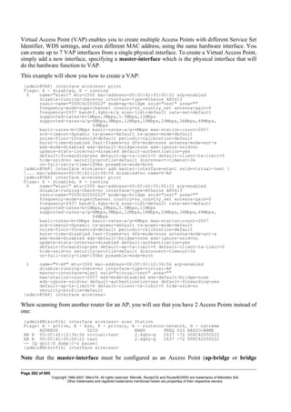 Virtual Access Point (VAP) enables you to create multiple Access Points with different Service Set
Identifier, WDS settings, and even different MAC address, using the same hardware interface. You
can create up to 7 VAP interfaces from a single physical interface. To create a Virtual Access Point,
simply add a new interface, specifying a master-interface which is the physical interface that will
do the hardware function to VAP.
This example will show you how to create a VAP:
[admin@VAP] interface wireless> print
Flags: X - disabled, R - running
0 name="wlan1" mtu=1500 mac-address=00:0C:42:05:00:22 arp=enabled
disable-running-check=no interface-type=Atheros AR5413
radio-name="000C42050022" mode=ap-bridge ssid="test" area=""
frequency-mode=superchannel country=no_country_set antenna-gain=0
frequency=2437 band=2.4ghz-b/g scan-list=default rate-set=default
supported-rates-b=1Mbps,2Mbps,5.5Mbps,11Mbps
supported-rates-a/g=6Mbps,9Mbps,12Mbps,18Mbps,24Mbps,36Mbps,48Mbps,
54Mbps
basic-rates-b=1Mbps basic-rates-a/g=6Mbps max-station-count=2007
ack-timeout=dynamic tx-power=default tx-power-mode=default
noise-floor-threshold=default periodic-calibration=default
burst-time=disabled fast-frames=no dfs-mode=none antenna-mode=ant-a
wds-mode=disabled wds-default-bridge=none wds-ignore-ssid=no
update-stats-interval=disabled default-authentication=yes
default-forwarding=yes default-ap-tx-limit=0 default-client-tx-limit=0
hide-ssid=no security-profile=default disconnect-timeout=3s
on-fail-retry-time=100ms preamble-mode=both
[admin@VAP] interface wireless> add master-interface=wlan1 ssid=virtual-test 
... mac-address=00:0C:42:12:34:56 disabled=no name=V-AP
[admin@VAP] interface wireless> print
Flags: X - disabled, R - running
0 name="wlan1" mtu=1500 mac-address=00:0C:42:05:00:22 arp=enabled
disable-running-check=no interface-type=Atheros AR5413
radio-name="000C42050022" mode=ap-bridge ssid="test" area=""
frequency-mode=superchannel country=no_country_set antenna-gain=0
frequency=2437 band=2.4ghz-b/g scan-list=default rate-set=default
supported-rates-b=1Mbps,2Mbps,5.5Mbps,11Mbps
supported-rates-a/g=6Mbps,9Mbps,12Mbps,18Mbps,24Mbps,36Mbps,48Mbps,
54Mbps
basic-rates-b=1Mbps basic-rates-a/g=6Mbps max-station-count=2007
ack-timeout=dynamic tx-power=default tx-power-mode=default
noise-floor-threshold=default periodic-calibration=default
burst-time=disabled fast-frames=no dfs-mode=none antenna-mode=ant-a
wds-mode=disabled wds-default-bridge=none wds-ignore-ssid=no
update-stats-interval=disabled default-authentication=yes
default-forwarding=yes default-ap-tx-limit=0 default-client-tx-limit=0
hide-ssid=no security-profile=default disconnect-timeout=3s
on-fail-retry-time=100ms preamble-mode=both
1 name="V-AP" mtu=1500 mac-address=00:0C:42:12:34:56 arp=enabled
disable-running-check=no interface-type=virtual-AP
master-interface=wlan1 ssid="virtual-test" area=""
max-station-count=2007 wds-mode=disabled wds-default-bridge=none
wds-ignore-ssid=no default-authentication=yes default-forwarding=yes
default-ap-tx-limit=0 default-client-tx-limit=0 hide-ssid=no
security-profile=default
[admin@VAP] interface wireless>
When scanning from another router for an AP, you will see that you have 2 Access Points instead of
one:
[admin@MikroTik] interface wireless> scan Station
Flags: A - active, B - bss, P - privacy, R - routeros-network, N - nstreme
ADDRESS SSID BAND FREQ SIG RADIO-NAME
AB R 00:0C:42:12:34:56 virtual-test 2.4ghz-g 2437 -72 000C42050022
AB R 00:0C:42:05:00:22 test 2.4ghz-g 2437 -72 000C42050022
-- [Q quit|D dump|C-z pause]
[admin@MikroTik] interface wireless>
Note that the master-interface must be configured as an Access Point (ap-bridge or bridge
Page 282 of 695
Copyright 1999-2007, MikroTik. All rights reserved. Mikrotik, RouterOS and RouterBOARD are trademarks of Mikrotikls SIA.
Other trademarks and registred trademarks mentioned herein are properties of their respective owners.
 