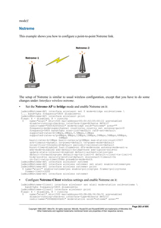 mode)!
Nstreme
This example shows you how to configure a point-to-point Nstreme link.
The setup of Nstreme is similar to usual wireless configuration, except that you have to do some
changes under /interface wireless nstreme.
• Set the Nstreme-AP to bridge mode and enable Nstreme on it:
[admin@Nstreme-AP] interface wireless> set 0 mode=bridge ssid=nstreme 
... band=5ghz frequency=5805 disabled=no
[admin@Nstreme-AP] interface wireless> print
Flags: X - disabled, R - running
0 name="wlan1" mtu=1500 mac-address=00:0C:42:05:00:22 arp=enabled
disable-running-check=no interface-type=Atheros AR5413
radio-name="000C42050022" mode=bridge ssid="nstreme" area=""
frequency-mode=superchannel country=no_country_set antenna-gain=0
frequency=5805 band=5ghz scan-list=default rate-set=default
supported-rates-b=1Mbps,2Mbps,5.5Mbps,11Mbps
supported-rates-a/g=6Mbps,9Mbps,12Mbps,18Mbps,24Mbps,36Mbps,48Mbps,
54Mbps
basic-rates-b=1Mbps basic-rates-a/g=6Mbps max-station-count=2007
ack-timeout=dynamic tx-power=default tx-power-mode=default
noise-floor-threshold=default periodic-calibration=default
burst-time=disabled fast-frames=no dfs-mode=none antenna-mode=ant-a
wds-mode=disabled wds-default-bridge=none wds-ignore-ssid=no
update-stats-interval=disabled default-authentication=yes
default-forwarding=yes default-ap-tx-limit=0 default-client-tx-limit=0
hide-ssid=no security-profile=default disconnect-timeout=3s
on-fail-retry-time=100ms preamble-mode=both
[admin@Nstreme-AP] interface wireless> nstreme
[admin@Nstreme-AP] interface wireless nstreme> set wlan1 enable-nstreme=yes
[admin@Nstreme-AP] interface wireless nstreme> print
0 name="wlan1" enable-nstreme=yes enable-polling=yes framer-policy=none
framer-limit=3200
[admin@Nstreme-AP] interface wireless nstreme>
• Configure Nstreme-Client wireless settings and enable Nstreme on it:
[admin@Nstreme-Client] interface wireless> set wlan1 mode=station ssid=nstreme 
band=5ghz frequency=5805 disabled=no
[admin@Nstreme-Client] interface wireless> print
Flags: X - disabled, R - running
0 name="wlan1" mtu=1500 mac-address=00:0B:6B:34:5A:91 arp=enabled
disable-running-check=no interface-type=Atheros AR5213
radio-name="000B6B345A91" mode=station ssid="nstreme" area=""
Page 283 of 695
Copyright 1999-2007, MikroTik. All rights reserved. Mikrotik, RouterOS and RouterBOARD are trademarks of Mikrotikls SIA.
Other trademarks and registred trademarks mentioned herein are properties of their respective owners.
 