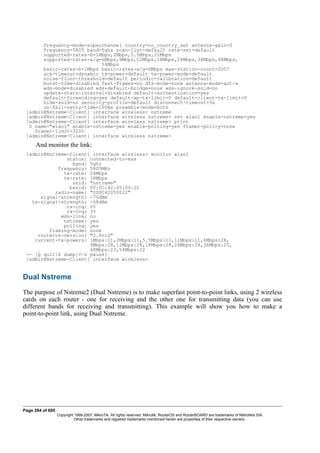 frequency-mode=superchannel country=no_country_set antenna-gain=0
frequency=5805 band=5ghz scan-list=default rate-set=default
supported-rates-b=1Mbps,2Mbps,5.5Mbps,11Mbps
supported-rates-a/g=6Mbps,9Mbps,12Mbps,18Mbps,24Mbps,36Mbps,48Mbps,
54Mbps
basic-rates-b=1Mbps basic-rates-a/g=6Mbps max-station-count=2007
ack-timeout=dynamic tx-power=default tx-power-mode=default
noise-floor-threshold=default periodic-calibration=default
burst-time=disabled fast-frames=no dfs-mode=none antenna-mode=ant-a
wds-mode=disabled wds-default-bridge=none wds-ignore-ssid=no
update-stats-interval=disabled default-authentication=yes
default-forwarding=yes default-ap-tx-limit=0 default-client-tx-limit=0
hide-ssid=no security-profile=default disconnect-timeout=3s
on-fail-retry-time=100ms preamble-mode=both
[admin@Nstreme-Client] interface wireless> nstreme
[admin@Nstreme-Client] interface wireless nstreme> set wlan1 enable-nstreme=yes
[admin@Nstreme-Client] interface wireless nstreme> print
0 name="wlan1" enable-nstreme=yes enable-polling=yes framer-policy=none
framer-limit=3200
[admin@Nstreme-Client] interface wireless nstreme>
And monitor the link:
[admin@Nstreme-Client] interface wireless> monitor wlan1
status: connected-to-ess
band: 5ghz
frequency: 5805MHz
tx-rate: 24Mbps
rx-rate: 18Mbps
ssid: "nstreme"
bssid: 00:0C:42:05:00:22
radio-name: "000C42050022"
signal-strength: -70dBm
tx-signal-strength: -68dBm
tx-ccq: 0%
rx-ccq: 3%
wds-link: no
nstreme: yes
polling: yes
framing-mode: none
routeros-version: "2.9rc2"
current-tx-powers: 1Mbps:11,2Mbps:11,5.5Mbps:11,11Mbps:11,6Mbps:28,
9Mbps:28,12Mbps:28,18Mbps:28,24Mbps:28,36Mbps:25,
48Mbps:23,54Mbps:22
-- [Q quit|D dump|C-z pause]
[admin@Nstreme-Client] interface wireless>
Dual Nstreme
The purpose of Nstreme2 (Dual Nstreme) is to make superfast point-to-point links, using 2 wireless
cards on each router - one for receiving and the other one for transmitting data (you can use
different bands for receiving and transmitting). This example will show you how to make a
point-to-point link, using Dual Nstreme.
Page 284 of 695
Copyright 1999-2007, MikroTik. All rights reserved. Mikrotik, RouterOS and RouterBOARD are trademarks of Mikrotikls SIA.
Other trademarks and registred trademarks mentioned herein are properties of their respective owners.
 