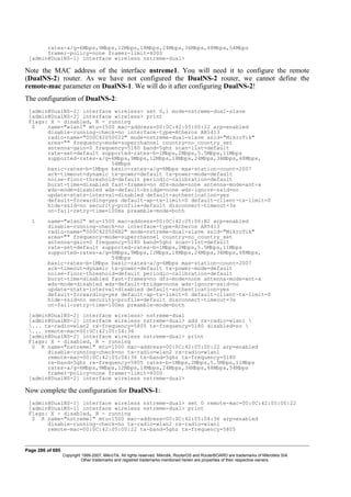 rates-a/g=6Mbps,9Mbps,12Mbps,18Mbps,24Mbps,36Mbps,48Mbps,54Mbps
framer-policy=none framer-limit=4000
[admin@DualNS-1] interface wireless nstreme-dual>
Note the MAC address of the interface nstreme1. You will need it to configure the remote
(DualNS-2) router. As we have not configured the DualNS-2 router, we cannot define the
remote-mac parameter on DualNS-1. We will do it after configuring DualNS-2!
The configuration of DualNS-2:
[admin@DualNS-2] interface wireless> set 0,1 mode=nstreme-dual-slave
[admin@DualNS-2] interface wireless> print
Flags: X - disabled, R - running
0 name="wlan1" mtu=1500 mac-address=00:0C:42:05:00:22 arp=enabled
disable-running-check=no interface-type=Atheros AR5413
radio-name="000C42050022" mode=nstreme-dual-slave ssid="MikroTik"
area="" frequency-mode=superchannel country=no_country_set
antenna-gain=0 frequency=5180 band=5ghz scan-list=default
rate-set=default supported-rates-b=1Mbps,2Mbps,5.5Mbps,11Mbps
supported-rates-a/g=6Mbps,9Mbps,12Mbps,18Mbps,24Mbps,36Mbps,48Mbps,
54Mbps
basic-rates-b=1Mbps basic-rates-a/g=6Mbps max-station-count=2007
ack-timeout=dynamic tx-power=default tx-power-mode=default
noise-floor-threshold=default periodic-calibration=default
burst-time=disabled fast-frames=no dfs-mode=none antenna-mode=ant-a
wds-mode=disabled wds-default-bridge=none wds-ignore-ssid=no
update-stats-interval=disabled default-authentication=yes
default-forwarding=yes default-ap-tx-limit=0 default-client-tx-limit=0
hide-ssid=no security-profile=default disconnect-timeout=3s
on-fail-retry-time=100ms preamble-mode=both
1 name="wlan2" mtu=1500 mac-address=00:0C:42:05:06:B2 arp=enabled
disable-running-check=no interface-type=Atheros AR5413
radio-name="000C420506B2" mode=nstreme-dual-slave ssid="MikroTik"
area="" frequency-mode=superchannel country=no_country_set
antenna-gain=0 frequency=5180 band=5ghz scan-list=default
rate-set=default supported-rates-b=1Mbps,2Mbps,5.5Mbps,11Mbps
supported-rates-a/g=6Mbps,9Mbps,12Mbps,18Mbps,24Mbps,36Mbps,48Mbps,
54Mbps
basic-rates-b=1Mbps basic-rates-a/g=6Mbps max-station-count=2007
ack-timeout=dynamic tx-power=default tx-power-mode=default
noise-floor-threshold=default periodic-calibration=default
burst-time=disabled fast-frames=no dfs-mode=none antenna-mode=ant-a
wds-mode=disabled wds-default-bridge=none wds-ignore-ssid=no
update-stats-interval=disabled default-authentication=yes
default-forwarding=yes default-ap-tx-limit=0 default-client-tx-limit=0
hide-ssid=no security-profile=default disconnect-timeout=3s
on-fail-retry-time=100ms preamble-mode=both
[admin@DualNS-2] interface wireless> nstreme-dual
[admin@DualNS-2] interface wireless nstreme-dual> add rx-radio=wlan1 
... tx-radio=wlan2 rx-frequency=5805 tx-frequency=5180 disabled=no 
... remote-mac=00:0C:42:05:04:36
[admin@DualNS-2] interface wireless nstreme-dual> print
Flags: X - disabled, R - running
0 R name="nstreme1" mtu=1500 mac-address=00:0C:42:05:00:22 arp=enabled
disable-running-check=no tx-radio=wlan2 rx-radio=wlan1
remote-mac=00:0C:42:05:04:36 tx-band=5ghz tx-frequency=5180
rx-band=5ghz rx-frequency=5805 rates-b=1Mbps,2Mbps,5.5Mbps,11Mbps
rates-a/g=6Mbps,9Mbps,12Mbps,18Mbps,24Mbps,36Mbps,48Mbps,54Mbps
framer-policy=none framer-limit=4000
[admin@DualNS-2] interface wireless nstreme-dual>
Now complete the configuration for DualNS-1:
[admin@DualNS-1] interface wireless nstreme-dual> set 0 remote-mac=00:0C:42:05:00:22
[admin@DualNS-1] interface wireless nstreme-dual> print
Flags: X - disabled, R - running
0 R name="nstreme1" mtu=1500 mac-address=00:0C:42:05:04:36 arp=enabled
disable-running-check=no tx-radio=wlan2 rx-radio=wlan1
remote-mac=00:0C:42:05:00:22 tx-band=5ghz tx-frequency=5805
Page 286 of 695
Copyright 1999-2007, MikroTik. All rights reserved. Mikrotik, RouterOS and RouterBOARD are trademarks of Mikrotikls SIA.
Other trademarks and registred trademarks mentioned herein are properties of their respective owners.
 