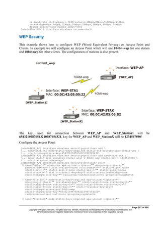 rx-band=5ghz rx-frequency=5180 rates-b=1Mbps,2Mbps,5.5Mbps,11Mbps
rates-a/g=6Mbps,9Mbps,12Mbps,18Mbps,24Mbps,36Mbps,48Mbps,54Mbps
framer-policy=none framer-limit=4000
[admin@DualNS-1] interface wireless nstreme-dual>
WEP Security
This example shows how to configure WEP (Wired Equivalent Privacy) on Access Point and
Clients. In example we will configure an Access Point which will use 104bit-wep for one station
and 40bit-wep for other clients. The configuration of stations is also present.
The key, used for connection between WEP_AP and WEP_Station1 will be
65432109876543210987654321, key for WEP_AP and WEP_StationX will be 1234567890!
Configure the Access Point:
[admin@WEP_AP] interface wireless security-profiles> add 
... name=Station1 mode=static-keys-required static-sta-private-algo=104bit-wep 
... static-sta-private-key=65432109876543210987654321
[admin@WEP_AP] interface wireless security-profiles> add name=StationX 
... mode=static-keys-required static-algo-1=40bit-wep static-key-1=1234567890 
... static-transmit-key=key-1
[admin@WEP_AP] interface wireless security-profiles> print
0 name="default" mode=none wpa-unicast-ciphers="" wpa-group-ciphers=""
pre-shared-key="" static-algo-0=none static-key-0="" static-algo-1=none
static-key-1="" static-algo-2=none static-key-2="" static-algo-3=none
static-key-3="" static-transmit-key=key-0 static-sta-private-algo=none
static-sta-private-key="" radius-mac-authentication=no group-key-update=5m
1 name="Station1" mode=static-keys-required wpa-unicast-ciphers=""
wpa-group-ciphers="" pre-shared-key="" static-algo-0=none static-key-0=""
static-algo-1=none static-key-1="" static-algo-2=none static-key-2=""
static-algo-3=none static-key-3="" static-transmit-key=key-0
static-sta-private-algo=104bit-wep
static-sta-private-key="65432109876543210987654321"
radius-mac-authentication=no group-key-update=5m
2 name="StationX" mode=static-keys-required wpa-unicast-ciphers=""
Page 287 of 695
Copyright 1999-2007, MikroTik. All rights reserved. Mikrotik, RouterOS and RouterBOARD are trademarks of Mikrotikls SIA.
Other trademarks and registred trademarks mentioned herein are properties of their respective owners.
 