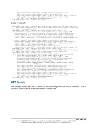 wds-mode=disabled wds-default-bridge=none wds-ignore-ssid=no
update-stats-interval=disabled default-authentication=yes
default-forwarding=yes default-ap-tx-limit=0 default-client-tx-limit=0
hide-ssid=no security-profile=Station1 disconnect-timeout=3s
on-fail-retry-time=100ms preamble-mode=both
[admin@WEP_Station1] interface wireless>
Config of StationX:
[admin@WEP_StationX] interface wireless security-profiles> add name=StationX 
... mode=static-keys-required static-algo-1=40bit-wep static-key-1=1234567890 
... static-transmit-key=key-1
[admin@WEP_StationX] interface wireless security-profiles> print
0 name="default" mode=none wpa-unicast-ciphers="" wpa-group-ciphers=""
pre-shared-key="" static-algo-0=none static-key-0="" static-algo-1=none
static-key-1="" static-algo-2=none static-key-2="" static-algo-3=none
static-key-3="" static-transmit-key=key-0 static-sta-private-algo=none
static-sta-private-key="" radius-mac-authentication=no group-key-update=5m
1 name="StationX" mode=static-keys-required wpa-unicast-ciphers=""
wpa-group-ciphers="" pre-shared-key="" static-algo-0=none static-key-0=""
static-algo-1=40bit-wep static-key-1="1234567890" static-algo-2=none
static-key-2="" static-algo-3=none static-key-3=""
static-transmit-key=key-1 static-sta-private-algo=none
static-sta-private-key="" radius-mac-authentication=no group-key-update=5m
[admin@WEP_StationX] interface wireless security-profiles> ..
[admin@WEP_StationX] interface wireless> set wlan1 name=WEP-STAX ssid=mt_wep 
... band=5ghz security-profile=StationX mode=station disabled=no
[admin@WEP_StationX] interface wireless> print
0 R name="WEP-STAX" mtu=1500 mac-address=00:0C:42:05:06:B2 arp=enabled
disable-running-check=no interface-type=Atheros AR5413
radio-name="000C420506B2" mode=station ssid="mt_wep" area=""
frequency-mode=superchannel country=no_country_set antenna-gain=0
frequency=5180 band=5ghz scan-list=default rate-set=default
supported-rates-b=1Mbps,2Mbps,5.5Mbps,11Mbps
supported-rates-a/g=6Mbps,9Mbps,12Mbps,18Mbps,24Mbps,36Mbps,48Mbps,
54Mbps
basic-rates-b=1Mbps basic-rates-a/g=6Mbps max-station-count=2007
ack-timeout=dynamic tx-power=default tx-power-mode=default
noise-floor-threshold=default periodic-calibration=default
burst-time=disabled fast-frames=no dfs-mode=none antenna-mode=ant-a
wds-mode=disabled wds-default-bridge=none wds-ignore-ssid=no
update-stats-interval=disabled default-authentication=yes
default-forwarding=yes default-ap-tx-limit=0 default-client-tx-limit=0
hide-ssid=no security-profile=StationX disconnect-timeout=3s
on-fail-retry-time=100ms preamble-mode=both
[admin@WEP_StationX] interface wireless>
WPA Security
This example shows WPA (Wi-Fi Protected Access) configuration on Access Point and Client to
secure all data which will be passed between AP and Client
Page 289 of 695
Copyright 1999-2007, MikroTik. All rights reserved. Mikrotik, RouterOS and RouterBOARD are trademarks of Mikrotikls SIA.
Other trademarks and registred trademarks mentioned herein are properties of their respective owners.
 