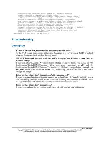 frequency=5180 band=5ghz scan-list=default rate-set=default
supported-rates-b=1Mbps,2Mbps,5.5Mbps,11Mbps
supported-rates-a/g=6Mbps,9Mbps,12Mbps,18Mbps,24Mbps,36Mbps,48Mbps,
54Mbps
basic-rates-b=1Mbps basic-rates-a/g=6Mbps max-station-count=2007
ack-timeout=dynamic tx-power-mode=default noise-floor-threshold=default
periodic-calibration=default burst-time=disabled dfs-mode=none
antenna-mode=ant-a wds-mode=disabled wds-default-bridge=none
wds-ignore-ssid=no update-stats-interval=disabled
default-authentication=yes default-forwarding=yes default-ap-tx-limit=0
default-client-tx-limit=0 hide-ssid=no security-profile=default
disconnect-timeout=3s on-fail-retry-time=100ms preamble-mode=both
compression=no allow-sharedkey=no
[admin@WPA_Station] interface wireless >
Troubleshooting
Description
• If I use WDS and DFS, the routers do not connect to each other!
As the WDS routers must operate at the same frequency, it is very probable that DFS will not
select the frequency that is used by the peer router.
• MikroTik RouterOS does not send any traffic through Cisco Wireless Access Point or
Wireless Bridge
If you use CISCO/Aironet Wireless Ethernet Bridge or Access Point, you should set the
Configuration/Radio/I80211/Extended (Allow proprietary extensions) to off, and the
Configuration/Radio/I80211/Extended/Encapsulation (Default encapsulation method) to
RFC1042. If left to the default on and 802.1H, respectively, you won't be able to pass traffic
through the bridge.
• Prism wireless clients don't connect to AP after upgrade to 2.9
Prism wireless card's primary firmware version has to be at least 1.0.7 in order to boot wireless
card's secondary firmware, which allows Prism card correctly operate under RouterOS. Check
the log file to see whether the wireless card's secondary firmware was booted.
• Prism wireless clients don't connect to AP
Prism wireless clients do not connect to AP that work with enabled hide-ssid feature
Page 291 of 695
Copyright 1999-2007, MikroTik. All rights reserved. Mikrotik, RouterOS and RouterBOARD are trademarks of Mikrotikls SIA.
Other trademarks and registred trademarks mentioned herein are properties of their respective owners.
 